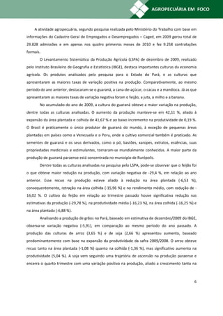 A atividade agropecuária, segundo pesquisa realizada pelo Ministério do Trabalho com base em
informações do Cadastro Geral de Empregados e Desempregados – Caged, em 2009 gerou total de
29.828 admissões e em apenas nos quatro primeiros meses de 2010 e fez 9.258 contratações
formais.
       O Levantamento Sistemático da Produção Agrícola (LSPA) de dezembro de 2009, realizado
pelo Instituto Brasileiro de Geografia e Estatística (IBGE), destaca importantes culturas da economia
agrícola. Os produtos analisados pela pesquisa para o Estado do Pará, e as culturas que
apresentaram as maiores taxas de variação positiva na produção. Comparativamente, ao mesmo
período do ano anterior, destacaram-se o guaraná, a cana-de-açúcar, o cacau e a mandioca. Já as que
apresentaram as maiores taxas de variação negativa foram o feijão, a juta, o milho e a banana.
       No acumulado do ano de 2009, a cultura do guaraná obteve a maior variação na produção,
dentre todas as culturas analisadas. O aumento da produção manteve-se em 42,11 %, aliado à
expansão da área plantada e colhida de 41,67 % e ao baixo incremento na produtividade de 0,19 %.
O Brasil é praticamente o único produtor de guaraná do mundo, à exceção de pequenas áreas
plantadas em países como a Venezuela e o Peru, onde o cultivo comercial também é praticado. As
sementes de guaraná e os seus derivados, como o pó, bastões, xaropes, extratos, essências, suas
propriedades medicinais e estimulantes, tornaram-se mundialmente conhecidas. A maior parte da
produção de guaraná paraense está concentrada no município de Rurópolis.
       Dentre todas as culturas analisadas na pesquisa pelo LSPA, pode-se observar que o feijão foi
o que obteve maior redução na produção, com variação negativa de -29,4 %, em relação ao ano
anterior. Esse recuo na produção esteve aliado à redução na área plantada (-6,53 %),
consequentemente, retração na área colhida (-15,96 %) e no rendimento médio, com redução de -
16,02 %. O cultivo do feijão em relação ao trimestre passado houve significativa redução nas
estimativas da produção (-29,78 %), na produtividade média (-16,23 %), na área colhida (-16,25 %) e
na área plantada (-6,88 %).
       Analisando a produção de grãos no Pará, baseado em estimativa de dezembro/2009 do IBGE,
observa-se variação negativa (-5,91), em comparação ao mesmo período do ano passado. A
produção das culturas de arroz (3,65 %) e de soja (2,66 %) apresentou aumento, baseado
predominantemente com base na expansão da produtividade da safra 2009/2008. O arroz obteve
recuo tanto na área plantada (-1,08 %) quanto na colhida (-1,36 %), mas significativo aumento na
produtividade (5,04 %). A soja vem seguindo uma trajetória de ascensão na produção paraense e
encerra o quarto trimestre com uma variação positiva na produção, aliado a crescimento tanto na



                                                                                                   6
 