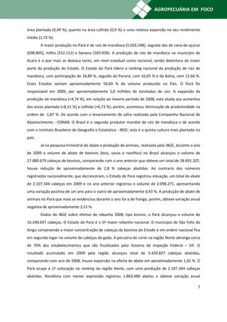 área plantada (0,49 %), quanto na área colhida (0,9 %) e uma relativa expansão no seu rendimento
médio (1,72 %).
        A maior produção no Pará é de raiz de mandioca (5.026.548), seguida das de cana-de-açúcar
(698.805), milho (552.112) e banana (503.958). A produção de raiz de mandioca no município de
Acará é a que mais se destaca tanto, em nível estadual como nacional, sendo detentora da maior
parte da produção do Estado. O Estado do Pará lidera o ranking nacional da produção de raiz de
mandioca, com participação de 18,89 %, seguido do Paraná, com 16,05 % e da Bahia, com 15,66 %.
Esses Estados somam aproximadamente 50,60 % do volume produzido no País. O Pará foi
responsável em 2009, por aproximadamente 5,0 milhões de toneladas de raiz. A expansão da
produção de mandioca (+4,74 %), em relação ao mesmo período de 2008, está aliada aos aumentos
das áreas plantada (+8,11 %) e colhida (+6,73 %), porém, aconteceu diminuição de produtividade na
ordem de -1,87 %. De acordo com o levantamento de safra realizado pela Companhia Nacional de
Abastecimento - CONAB. O Brasil é o segundo produtor mundial de raiz de mandioca e de acordo
com o Instituto Brasileiro de Geografia e Estatística - IBGE, esta é a quinta cultura mais plantada no
país.
        Já na pesquisa trimestral de abate e produção de animais, realizada pelo IBGE, durante o ano
de 2009 o volume de abate de bovinos (bois, vacas e novilhos) no Brasil alcançou o volume de
27.880.679 cabeças de bovinos, comparando com o ano anterior que obteve um total de 28.691.207,
houve redução de aproximadamente de 2,8 % cabeças abatidas. Ao contrario dos números
registrados nacionalmente, que decresceram, o Estado do Pará registrou elevação, um total de abate
de 2.107.344 cabeças em 2009 e no ano anterior registrou o volume de 2.098.271, apresentando
uma variação positiva de um ano para o outro de aproximadamente 0,43 %. A produção de abate de
animais no Pará que mais se evidenciou durante o ano foi a de frango, porém, obteve variação anual
negativa de aproximadamente 3,11 %.
        Dados do IBGE sobre efetivo de rebanho 2008, tipo bovino, o Pará alcançou o volume de
16.240.697 cabeças. O Estado do Pará é o 5º maior rebanho nacional. O município de São Felix do
Xingu compreende a maior concentração de cabeças de bovinos do Estado e em ordem nacional fica
em segundo lugar no volume de cabeças de gado. A pecuária de corte na região Norte abrange cerca
de 70% dos estabelecimentos que são fiscalizados pelo Sistema de Inspeção Federal – SIF. O
resultado acumulado em 2009 pela região alcançou total de 5.420.827 cabeças abatidas,
comparando com ano de 2008, houve expansão na oferta de abate em aproximadamente 1,41 %. O
Pará ocupa a 1ª colocação no ranking da região Norte, com uma produção de 2.107.344 cabeças
abatidas. Rondônia com menor expressão registrou 1.803.489 abates e obteve variação anual

                                                                                                    7
 