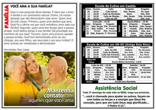 VOCÊ AMA A SUA FAMÍLIA?
Essa é uma pergunta óbvia demais. É claro que o amor
à família é um sentimento natural. Porém, há muitas
pessoas que não demonstram esse amor. Quem ama
faz três coisas: Primeiro, quem ama declara que ama.
Qual foi a última vez que você verbalizou amor pela sua
família? Segundo, quem ama tem tempo para a pessoa
amada. Você dedica tempo à sua família? Dá prioridade aos
membros da sua casa? Terceiro, quem ama procura agradar
a pessoa amada. Você tem demonstrado amor ao seu
cônjuge, aos seus filhos, aos seus pais e aos seus irmãos? O
amor precisa ser verbalizado e demonstrado!
Hernandes Dias Lopes
Escala de Cultos em Caetés
Domingo
Data Horário Culto Dirigente Pregador
05 18:30 Culto Solene Diác. Moises Pb. Isael
12 18:30 Culto da Mocidade Alane Diác. Eliel
19 18:30 Culto de Missões Diác. Sergio Diác. Enivaldo
26 18:30 Culto da UFE Edna Diác. Joel
Terça
Instrução – 19:30
Quinta
Escola Bíblica – 19:30
Data Dirigente Pregador Data Dirigente Pregador
07 Diác. Sergio Diác. Fernando 02 Marileide Diác. Sergio
14 Diác. Ivaldo Pr. Evânio 09 Cineide Diác. Roberto
21 Tarcisio Diác. Fernando 16 Marileide Diác. Joel
28 Diác. Roberto Pr. Manasses 23 Edna Diác. Sergio
30 Cineide Diác. Roberto
Escala de Cultos em UR-05 (Antiga Dois Rios)
Domingo
Data Horário Culto Dirigente Pregador
05 18:30 Aviv. Da UFE Hedilene Pb. Herculano
12 18:30 Culto de Missões Aux. Diniz Diác. Carlos
19 18:30 Culto das Primícias Aux. Leandro Aux. Paulo
26 18:30 Culto para Mocidade Aux. Paulo Aux. Leandro
Segunda Circulo de Oração
Terça Escola Bíblica Dominical - E.B.D
Quinta
Culto da UFE – 19:30
Sábado
Estudos – 19:30
Data Dirigente Pregador Data Dirigente Pregador
02 Avany Aux. Leandro 04 CEIA Pb. Herculano
09 Hedilene Aux. Julio 11 Culto na Igreja Sede
16 Wladia Aux. Diniz 18 Malli -
23 Helen Aux. Paulo 25 Aniversário Da Ig. Sede
30 Rejane Aux. Rinaldo
Sexta Oração para Mocidade
Assistência Social
Todo 3º domingo de cada mês na SEDE, traga sua primícias.
“...você é chamado para ajudar os outros, façam-no
com todas as forças e a energia que Deus lhe
concede, para que em tudo Deus seja glorificado...
I Pedro 4.11”.
 