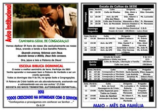 ÇÃ
Vamos dedicar 01 hora do nosso dia exclusivamente ao nosso
Deus, orando e lendo a Sua bendita Palavra.
Quando oramos, falamos com Deus.
Quando lemos a Bíblia, Deus fala conosco.
Ore, jejue e leia a Palavra de Deus!
*********************************************************
ESCOLA BIBLICA DOMINICAL
O maior e melhor seminário da terra. Participe da EBD!
Venha aprender a manusear bem a Palavra da Verdade e ser um
crente aprovado.
Todos os domingos das 9 às 11h, na Igreja Sede e Congregações.
"A Palavra de Cristo habite em vós abundantemente, ensinando-vos
e admoestando-vos uns aos outros." Cl 3.16a
REVISTA DO NOVO TRIMESTRE: AUTORIDADE ESPIRITUAL.
“Conheçamos e prossigamos em conhecer ao Senhor ...”
Os 6.3ª
Escala de Cultos da SEDE
Domingo
Data Horário Culto Dirigente Pregador
05 18:30 Culto de Missões Diác. Almir e
Dayse
Diác. Enivaldo
12 18:30 Aviv. da UFE
(Dia das Mães)
Diác. Ademir e
Eliude
Pb. Lucivaldo
19 18:30 Culto das Primícias Alexandre e Rita Pr. Manasses
26 18:30 Aviv. da Mocidade Antonio Kledson e
Laudiceia
Pr. Manasses
Domingo
Segunda
09:00 - Escola Bíblica Dominical - E.B.D.
Ensaio do Coral - 19h30min – Luiz e Enos
Data Horário Culto Dirigente Pregador
Terça
07 19:30 Semana da Família Isabel Cristina e
Luiz
Pr. Evânio
Pessoa
14 19:30 Aviv. da UFE Diác. Daniel F. e
Débora
Diác. Almir
Ferreira
21 19:30 Aviv. da UFE Janecleide e Júnior Pb. João M.
28 19:30 Aviv. da UFE Diác. Eliel Hermes
e Edjane
Pb. Arlindo
Quarta
Circulo de Oração 9 ás 16 h
Evangelismo e Visita nos lares 19 h
Quinta Culto de Benção, Libertação e Família 19h30min
Sexta Culto nos Lares 19h30min
Sábado
Data Horário Culto Dirigente Pregador
04 07:30 Consagração p/ Mocidade Karla Danielle Elton Joaquim
11 07:30 Consagração p/ Mocidade Laís Andréia Micaias
18 07:30 Consagração p/ Mocidade Jonathas M. Débora Rosa
25 07:30 Consagração p/ Mocidade Bruna Heitor Lucas
Data Horário Culto Dirigente Pregador
Sábado
04 19:00 Aniv. do Coral
Mensageiros de Cristo
Pb. Lucivaldo e
Roberta
Pr. Valdênio
Claudio
11 19:00 Culto Especial para
Todos os Casais
Kátia e Pr.
Manassés
Pregador
Convidado
18 19:00 Ceia do Senhor Pb. Edson F. Pb. Isael
25 19:00 Aniversário da Sede Diác. Enivaldo e
Marileide
-
MAIO - MÊS DA FAMÍLIA
 