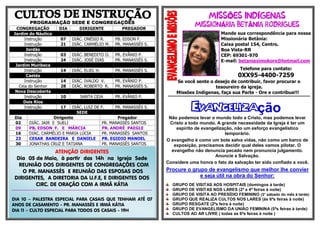 PROGRAMAÇÃO SEDE E CONGREGAÇÕES
CONGREGAÇÃO DIA DIRIGENTE PREGADOR
Jardim do Náutico
Instrução 07 DIÁC. ONÉSIO R. PB. EDSON F.
Instrução 21 DIÁC. CARMÉLIO M. PR. MANASSÉS S.
Jordão
Instrução 03 DIÁC. BENEDITO O. PR. EVÂNIO P.
Instrução 24 DIÁC. JOSÉ DIAS PR. MANASSÉS S.
Jardim Muribeca
Instrução 14 DIÁC. ELIEL H. PR. MANASSÉS S.
Caetés
Instrução 14 DIÁC. IVALDO V. PR. EVÂNIO P.
Ceia do Senhor 28 DIÁC. ROBERTO R. PR. MANASSÉS S.
Nova Descoberta
Instrução 10 SANTA CEIA PR. EVÂNIO P.
Dois Rios
Instrução 17 DIÁC. LUIZ DE F. PR. MANASSÉS S.
SEDE
Dia Dirigente Pregador
02 DIÁC. JAIR E SUELI PR. MANASSÉS SANTOS
09 PB. EDSON F. E MÁRCIA PR. ANDRÉ PAEGLE
16 DIÁC. CARMÉLIO E MARIA LÚCIA PR. MANASSÉS SANTOS
23 CESAR BANDEIRA E DANIELE PR. EGIDIO MANOEL
30 JONATHAS CRUZ E TATIANA PR. MANASSÉS SANTOS
Õ Í
Á Â
Mande sua correspondência para nossa
Missionária Betânia:
Caixa postal 154, Centro.
Boa Vista-RR
CEP: 69301-970
E-mail: betaniaximokore@hotmail.com
Telefone para contato:
0XX95-4400-7259
Se você sente o desejo de contribuir, favor procurar o
tesoureiro da igreja.
Missões Indígenas, faça sua Parte - Ore e contribua!!!
***********************************************************************************************************
Evangelização
Não podemos levar o mundo todo a Cristo, mas podemos levar
Cristo a todo mundo. A grande necessidade da Igreja é ter um
espírito de evangelização, não um esforço evangelístico
temporário.
O evangelho é como um bote salva vidas, não como um barco de
exposição, precisamos decidir qual deles vamos pilotar. O
evangelho não denuncia pecado nem pronuncia julgamento.
Anuncie a Salvação.
Considere uma honra o fato da salvação ter sido confiado a você.
Procure o grupo de evangelismo que melhor lhe convier
e seja útil na obra do Senhor:
GRUPO DE VISITAS AOS HOSPITAIS (domingos à tarde)
GRUPO DE VISITAS NOS LARES (2ª e 4ª feiras à noite)
GRUPO DE VISITA AO PRESÍDIO FEMININO (3° sábado do mês à tarde)
GRUPO QUE REALIZA CULTOS NOS LARES (às 6ªs feiras à noite)
GRUPO RESGATE (2ªs feira à noite)
GRUPO DE EVANGELISMO DA UNIÃO FEMININA (5ªs feiras à tarde)
CULTOS AO AR LIVRE ( todas as 6ªs feiras à noite )
ATENÇÃO DIRIGENTES
Dia 05 de Maio, à partir das 14h na Igreja Sede
REUNIÃO DOS DIRIGENTES DE CONGREGAÇÕES COM
O PR. MANASSÉS E REUNIÃO DAS ESPOSAS DOS
DIRIGENTES, A DIRETORIA DA U.F.E, E DIRIGENTES DOS
CIRC. DE ORAÇÃO COM A IRMÃ KÁTIA
........................................................................................................................................................................................................
DIA 10 – PALESTRA ESPECIAL PARA CASAIS QUE TENHAM ATÉ 07
ANOS DE CASAMENTO - PR. MANASSÉS E IRMÃ KÁTIA
DIA 11 – CULTO ESPECIAL PARA TODOS OS CASAIS - 19H
 