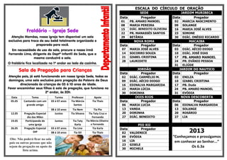 Fraldário – Igreja Sede
Atenção Mamães, nossa igreja tem disponível um sala
exclusiva para troca de seu bebê totalmente organizada e
preparada para você.
Em necessidade de uso da sala, procure a nossa irmã
Fernanda Lima, dirigente do Deptº Infantil da Sede, que a
mesma conduzirá a sala.
O fraldário fica localizado no 1º andar ao lado da cozinha.
*********************************************************************************************************
Sala de Pregação para Crianças
Atenção pais, já está funcionando em nossa Igreja Sede, todos os
domingos, uma sala exclusiva para pregação da Palavra de Deus
direcionada às crianças de 03 à 10 anos de idade.
Favor encaminhar seus filhos à sala de pregação, que funciona no
2º andar, às 20h.
Data Tema Turma Professor Apoio
05.05 Cantando com um
grande amigo
03 á 07 anos Tia Márcia
Santos
Tia Thais
08 á 10 anos Tia Nem Tia Pio
12.05 Pregação Especial
dia das Mães
Juntos Tia Silvana Tia Taty Cruz e
Fernanda
19.05 Participando de
uma igreja
Juntos Tia Taty
Karla
Tia Márcia Oliveira
e Fernanda
26.05 Pregação Especial
DIP
03 á 07 anos Tia Line Tia Karla
08 á 10 anos Tia Gil Tia Thais
Obs: Não poderá ficar na sala
pais ou outras pessoas que não
sejam da pregação ou apoio da
lista acima.
ESCALA DO CÍRCULO DE ORAÇÃO
SEDE JARDIM MURIBECA
Data Pregador Data Pregador
01 PB. AMARO MANOEL 02 MARCIA NASCIMENTO
08 MARIA PEREIRA 09 SOLANGE
15 DIÁC. BENEDITO OLIVEIRA 16 MARIA JOSÉ ALVES
22 PR. MANASSÉS SANTOS 23 SIMONE
29 BETÂNIA 30 DIÁC. ONÉSIO RICARDO
NOVA ROMA MACAIBA
Data Pregador Data Pregador
07 MARIA JOSÉ ALVES 03 DIÁC. AÉCIO DIOGO
14 SOCORRO SOUZA 10 DIÁC. JOSÉ DIAS
21 IZABEL CRISTINA 17 PB. AMARO MANOEL
28 LAURIDETE 24 PR. EVÂNIO PESSOA
31 ELIÚDE
JORDÃO JARDIM DO NAUTICO
Data Pregador Data Pregador
02 DIÁC. CARMÉLIO M. 03 ENILZA
09 DIÁC. AÉCIO DIOGO 10 IZABEL CRISTINA
16 EDINALVA MARGARIDA 17 PB. Duda
23 MARIA LÚCIA 24 PB. AMARO MANOEL
30 DORINHA 31 EVÓDIA
DOIS RIOS NOVA DESCOBERTA
Data Pregador Data Pregador
06 MARIA LUCIA 06 EDINALVA MARGARIDA
13 VANDA 13 SOLANGE
20 DORINHA 20 ROSÁRIO
27 DIÁC. BENEDITO 27 LIA
PIO XII
Data Pregador
2013
“Conheçamos e prossigamos
em conhecer ao Senhor...”
Os 6.3a
02 VALDENICE
09 EVÓDIA
16 LIA
23 GISELE
30 MICHELE
 