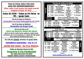 TEMA DA NOSSA IGREJA PARA 2015:
ANO DO DESPERTAMENTO!!!
“Olhai, vigiai e orai; porque não sabeis quando
chegará o tempo” Mc 13.33
*****************************************************************************************
Aulas do CCOE - Todas as 6ªs feiras às
19h – Igreja Sede
*****************************************************************************************
Dia 09 de Maio às 19h30min
Aniversário do Coral Mensageiros de Cristo
*****************************************************************************************
Dia 10 de Maio às 18h30min
Aniversário do Grupo Ruah
*****************************************************************************************
Dia 24 de Maio às 7h
VISITA AO DESAFIO JOVEM DO RECIFE
Será um dia de muito louvor, palavra e ação social.
Contamos com a sua presença e a ajuda de toda igreja
para levarmos donativos para eles.
*****************************************************************************************
No mês de JUNHO, teremos na Igreja Sede:
CONFERÊNCIA MISSIONÁRIA - Dias 13 e 14
JANTAR DOS CASAIS - Dia 15 às 19h30min
*****************************************************************************************
Todas as Quartas-Feiras às 22h
Programa A Voz Pentecostal
Na rádio Maranata FM 103,9
VAMOS TODOS OUVIR E PARTICIPAR!!!
Escala de Cultos da SEDE
Domingo
Data Horário Culto Dirigente Pregador
03 18:30 Culto de Missões - Diác. Almir
10 18:30 Aviv. Da UFE Eliude Pr. Manassés
17 13:00 Evangelismo Em Caetés
17 18:30 Culto das Primícias Alexandre Pr. Manasses
24 07:00 Visita ao Desafio Jovem
24 18:30 Aviv. da Mocidade Antonio K. e
Laudiceia
Pr. Manasses
31 18:30 Aniver. do Templo Pb. Edson e
Marcia
Pr. Manasses
Domingo
Segunda
09:00 - Escola Bíblica Dominical - E.B.D.
Ensaio do Coral - 19h30min – Luiz e Enos
Data Horário Culto Dirigente Pregador
Terça
05 19:30 Culto da UFE Diác. Aécio e Nega Pb. João Cruz
12 19:30 Culto da UFE Verônica Paulo -
19 08:00 Culto da UFE Luiz e Izabel Pb. Arlindo
26 19:30 Aviv. Dos Homens - -
Quarta
Circulo de Oração 9 ás 16 h
Evangelismo e Visita nos lares 19 h
Quinta
Data Horário Culto Dirigente Pregador
07 19:30 Instrução Pb. morramos e Lauridete Pr. Manassés
14 19:30 Instrução Cesar Bandeira e Danielly Pr. Manassés
21 19:30 Oração Diác. Jair e Suely Pr. Manassés
28 19:30 Instrução Jonathas e Taty Karla Pr. Manassés
Sexta Culto nos Lares e Curso de Libras 19h30min
AULA DO CCOE 19h00min
Sábado
Data Horário Culto Dirigente Pregador
02 19:00 ACAMPAMENTO CONEXÃO JOVEM
09 19:00 Aniversário do
Coral
Diác. Enivaldo e
Marileide
Pb. Francisco
Amorim
16 19:00 Ceia do Senhor Pb. Isael Pr. Manasses
23 19:00 Culto especial
para os Casais
Kátia e Pr.
Manasses
Pr. Moises Batista
30 19:00 Aniversário da
Igreja
Pb. Francisco
Amorim
Pr. Hilquias Lopes
Acesse:
www.ipadprazeres.com.br
 