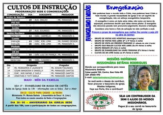 PROGRAMAÇÃO SEDE E CONGREGAÇÕES
CONGREGAÇÃO DIA DIRIGENTE PREGADOR
Jardim do Náutico
Instrução 19 AUX. INALDO PR. MANASSÉS S.
PIO XII
Instrução - - -
Jordão
Instrução 27 AUX. EDUARDO PR. MANASSÉS S.
Jardim Muribeca
Santa Ceia 12 DIÁC. CARMÉLIO PR. MANASSÉS S.
Caetés
Instrução 12 DIÁC. JOEL LIMA PR. EVANIO PESSOA
Instrução 26 DIÁC. JOEL LIMA PR. MANASSÉS S.
Piedade
Instrução - - -
UR-05
Instrução 15 DIÁC LUIZ DE FRANÇA PR. MANASSÉS S.
Macaíba
Santa Ceia 05 DIÁC. CLAUDIO L. PR. MANASSÉS S.
SEDE
Dia Dirigente Pregador
07 PB. MORRAMOS E LAURIDETE PB. EDSON FAGUNDES
14 CESAR BANDEIRA E DANIELLY PR. MANASSÉS SANTOS
21 DIÁC. JAIR RAFAEL E SUELY PR. MANASSÉS SANTOS
28 JONATHAS E TATY KARLA PR. MANASSÉS SANTOS

Não podemos levar o mundo todo a Cristo, mas podemos levar Cristo a
todo mundo. A grande necessidade da Igreja é ter um espírito de
evangelização, não um esforço evangelístico temporário.
O evangelho é como um bote salva vidas, não como um barco de
exposição, precisamos decidir qual deles vamos pilotar. O evangelho
não denuncia pecado nem pronuncia julgamento. Anuncie a Salvação.
Considere uma honra o fato da salvação ter sido confiado a você.
Procure o grupo de evangelismo que melhor lhe convier e seja útil
na obra do Senhor:
 GRUPO DE VISITAS AOS HOSPITAIS (domingos à tarde)
 GRUPO DE VISITAS NOS LARES (2ª e 4ª feiras à noite)
 GRUPO DE VISITA AO PRESÍDIO FEMININO (3° sábado do mês à tarde)
 GRUPO QUE REALIZA CULTOS NOS LARES (às 6ªs feiras à noite)
 GRUPO RESGATE (2ªs feira à noite)
 GRUPO DE EVANGELISMO DA UNIÃO FEMININA (5ªs feiras à tarde)
 CULTOS AO AR LIVRE (todas as 6ªs feiras à noite)
=-=-=-=-=-=-=-=-=-=-=-=-=-=-=-=-=-=-=-=-=-=-=-=-=-=-=-=-=-=-
MISSÕES INDÍGENAS
MISSIONÁRIA BETÂNIA RODRIGUES
Mande sua correspondência para nossa
Missionária Betânia:
Caixa postal 154, Centro. Boa Vista-RR
CEP: 69301-970
E-mail: betaniaximokore@hotmail.com
Se você sente o desejo de contribuir,
favor procurar o tesoureiro da igreja.
Missões Indígenas,
Faça sua Parte, Ore e contribua!!!
=-=-=-=-=-=-=-=-=-=-=-=-=-=-=-=-=-=-=-=-=-=-=-=-=-=-=-=-=-=-
SEJA UM CONTRIBUIDOR DA
SEMI E AJUDE OS NOSSOS
MISSIONÁRIOS.
Pegue já o seu carnê na tesouraria
da Igreja
MAIO - MÊS DA FAMILIA
.............................................................................................................
DIA 17 – EVANGELISMO EM MASSA EM CAETÉS
Saída da Igreja Sede às 13h – informações com os Diács. Jair e Almir
.............................................................................................................
DIA 23 - CULTO PARA CASAIS - às 18h30m
Ministrante: Pr. Moisés Batista ( Assembléia de Deus / A. Lima )
Para todos os casais casados da Sede e Congregações
.............................................................................................................
DIA 30 / 05 – ANIVERSÁRIO DA IGREJA SEDE
A partir das 18h, com a participação de todas as congregações.
 