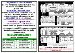 ATENÇÃO CORO DA CONEXÃO JOVEM!!!
DIA 31/05 IREMOS NOS REUNIR NOVAMENTE PARA
LOUVAR NO ANIVERSÁRIO DA IGREJA.
O HINO SERÁ:
A IGREJA VEM – ANDERSON FREIRE
ENSAIEM EM SUAS REDES, ESCUTEM EM CASA, NA
RUA PARA CHEGARMOS PRONTOS PRA OS
ENSAIOS GERAIS, QUE IRÃO ACONTECER NOS
DOMINGOS 17 E 31 ÀS 14H NA IGREJA.
=-=-=-=-=-=-=-=-=-=-=-=-=-=-=-=-=-=-=-=-=-=-=-=-=-=-=-=-=-=-=-=-=-=-=-=-=-=-=-
Fraldário – Igreja Sede
Localizado no 1º andar ao lado da cozinha.
Procurar a nossa irmã Fernanda ou algum diácono da
igreja.
=====================================
Aos Aniversariantes do Mês de Maio,
Desejamos Um
FELIZ ANIVERSÁRIO!!!
Obreiros Aniversariantes
NOME DATA NOME DATA
Diác. Enivaldo Gomes 03 Diác. Manoel José 13
Diác. Sérgio Chaves 13 Diác. Edvaldo Sabino 20
Aux. João Willis 21 Diác. Onésio Ricardo 22
Pb. Francisco Amorim 25 Diác. Eliel Hermes 28
Aux. Augusto Luiz 30 Diác. Josuel Martins 31
Escala de Cultos em PIO XII
Domingo
Data Horário Culto Dirigente Pregador
03 18:30 Culto de Missões Mercia e Sergio Pb. Edson
10 18:30
Ceia do Senhor
Josiane e João
Cruz
Pb. João Cruz
17 18:30 Culto de Primícias Débora e Daniel Pb. Ednaldo
24 18:30 Culto Jovem Jessica e Fábio Gilvanise
31 18:30 Culto da Família Ecleidiany e Fabio Josiane Cruz
Domingo Consagração para Todos – 8h
Quarta Escola Bíblica – 19h30min
Quinta Circulo de Oração das 13 Às 16 h
Quinta
Culto no lar – 19:30
Sexta
Oração e Doutrina – 19:30
Data Dirigente Pregador Data Dirigente Pregador
07 Sergio Isaias 01 - -
14 Rilton Aux. Isaias 08 Timóteo A. Rilton L.
21 Sérgio Isaias 15 Solange Evang. Walter
28 Aux. Fabio B. Diác. Sergio 22 Matheus Juan Gutierry
29 Luciana Dorinha
Consagração às 7h
Escala de Cultos em Nova Roma
Domingo
Data Horário Culto Dirigente Pregador
03 18:30 Culto de Louvor Diác. Rafael -
10 18:30 Culto da Mocidade Breno -
17 18:30 Aviv. Da UFE - -
24 18:30 Culto de Missões Solangela Semi
31 18:30 Culto de Louvor Diác. Manoel Edna Cardoso
Segunda
Culto no Lar – 19:30
Quinta
Culto de Doutrina/UFE – 19:30
Data Dirigente Pregador Data Dirigente Pregador
04 - - 07 - -
11 - - 14 - -
18 - - 21 Aux. Rinaldo Aux. Ademir
25 - - 28 - -
Quarta
Terça
Escola Bíblica – 19:30
Circulo de Oração das 13 Às 16 h
2015 - ANO DO DESPERTAMENTO!
“Olhai, vigiai e orai; porque não sabeis quando chegará
o tempo” Mc 13.33
 