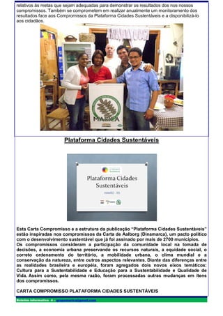 relativos às metas que sejam adequadas para demonstrar os resultados dos nos nossos
compromissos. Também se comprometem em realizar anualmente um monitoramento dos
resultados face aos Compromissos da Plataforma Cidades Sustentáveis e a disponibilizá-lo
aos cidadãos.




                          Plataforma Cidades Sustentáveis




Esta Carta Compromisso e a estrutura da publicação “Plataforma Cidades Sustentáveis”
estão inspiradas nos compromissos da Carta de Aalborg (Dinamarca), um pacto político
com o desenvolvimento sustentável que já foi assinado por mais de 2700 municípios.
Os compromissos consideram a participação da comunidade local na tomada de
decisões, a economia urbana preservando os recursos naturais, a equidade social, o
correto ordenamento do território, a mobilidade urbana, o clima mundial e a
conservação da natureza, entre outros aspectos relevantes. Diante das diferenças entre
as realidades brasileira e européia, foram agregados dois novos eixos temáticos:
Cultura para a Sustentabilidade e Educação para a Sustentabilidade e Qualidade de
Vida. Assim como, pela mesma razão, foram processadas outras mudanças em itens
dos compromissos.

CARTA COMPROMISSO PLATAFORMA CIDADES SUSTENTÁVEIS
Boletim informativo 4 – grupomarica@gmail.com
 