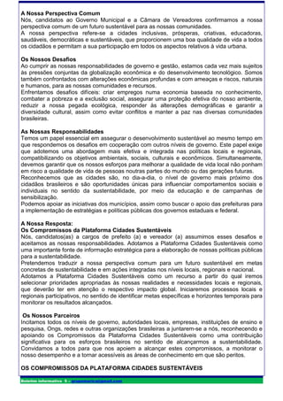 A Nossa Perspectiva Comum
Nós, candidatos ao Governo Municipal e a Câmara de Vereadores confirmamos a nossa
perspectiva comum de um futuro sustentável para as nossas comunidades.
A nossa perspectiva refere-se a cidades inclusivas, prósperas, criativas, educadoras,
saudáveis, democráticas e sustentáveis, que proporcionem uma boa qualidade de vida a todos
os cidadãos e permitam a sua participação em todos os aspectos relativos à vida urbana.

Os Nossos Desafios
Ao cumprir as nossas responsabilidades de governo e gestão, estamos cada vez mais sujeitos
às pressões conjuntas da globalização econômica e do desenvolvimento tecnológico. Somos
também confrontados com alterações econômicas profundas e com ameaças e riscos, naturais
e humanos, para as nossas comunidades e recursos.
Enfrentamos desafios difíceis: criar empregos numa economia baseada no conhecimento,
combater a pobreza e a exclusão social, assegurar uma proteção efetiva do nosso ambiente,
reduzir a nossa pegada ecológica, responder às alterações demográficas e garantir a
diversidade cultural, assim como evitar conflitos e manter a paz nas diversas comunidades
brasileiras.

As Nossas Responsabilidades
Temos um papel essencial em assegurar o desenvolvimento sustentável ao mesmo tempo em
que respondemos os desafios em cooperação com outros níveis de governo. Este papel exige
que adotemos uma abordagem mais efetiva e integrada nas políticas locais e regionais,
compatibilizando os objetivos ambientais, sociais, culturais e econômicos. Simultaneamente,
devemos garantir que os nossos esforços para melhorar a qualidade de vida local não ponham
em risco a qualidade de vida de pessoas noutras partes do mundo ou das gerações futuras.
Reconhecemos que as cidades são, no dia-a-dia, o nível de governo mais próximo dos
cidadãos brasileiros e são oportunidades únicas para influenciar comportamentos sociais e
individuais no sentido da sustentabilidade, por meio da educação e de campanhas de
sensibilização.
Podemos apoiar as iniciativas dos municípios, assim como buscar o apoio das prefeituras para
a implementação de estratégias e políticas públicas dos governos estaduais e federal.

A Nossa Resposta:
Os Compromissos da Plataforma Cidades Sustentáveis
Nós, candidatos(as) a cargos de prefeito (a) e vereador (a) assumimos esses desafios e
aceitamos as nossas responsabilidades. Adotamos a Plataforma Cidades Sustentáveis como
uma importante fonte de informação estratégica para a elaboração de nossas políticas públicas
para a sustentabilidade.
Pretendemos traduzir a nossa perspectiva comum para um futuro sustentável em metas
concretas de sustentabilidade e em ações integradas nos níveis locais, regionais e nacional.
Adotamos a Plataforma Cidades Sustentáveis como um recurso a partir do qual iremos
selecionar prioridades apropriadas às nossas realidades e necessidades locais e regionais,
que deverão ter em atenção o respectivo impacto global. Iniciaremos processos locais e
regionais participativos, no sentido de identificar metas específicas e horizontes temporais para
monitorar os resultados alcançados.

 Os Nossos Parceiros
Incitamos todos os níveis de governo, autoridades locais, empresas, instituições de ensino e
pesquisa, Ongs, redes e outras organizações brasileiras a juntarem-se a nós, reconhecendo e
apoiando os Compromissos da Plataforma Cidades Sustentáveis como uma contribuição
significativa para os esforços brasileiros no sentido de alcançarmos a sustentabilidade.
Convidamos a todos para que nos apoiem a alcançar estes compromissos, a monitorar o
nosso desempenho e a tornar acessíveis as áreas de conhecimento em que são peritos.

OS COMPROMISSOS DA PLATAFORMA CIDADES SUSTENTÁVEIS

Boletim informativo 5 – grupomarica@gmail.com
 