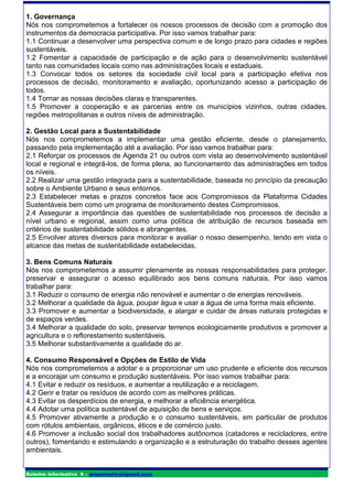 1. Governança
Nós nos comprometemos a fortalecer os nossos processos de decisão com a promoção dos
instrumentos da democracia participativa. Por isso vamos trabalhar para:
1.1 Continuar a desenvolver uma perspectiva comum e de longo prazo para cidades e regiões
sustentáveis.
1.2 Fomentar a capacidade de participação e de ação para o desenvolvimento sustentável
tanto nas comunidades locais como nas administrações locais e estaduais.
1.3 Convocar todos os setores da sociedade civil local para a participação efetiva nos
processos de decisão, monitoramento e avaliação, oportunizando acesso a participação de
todos.
1.4 Tornar as nossas decisões claras e transparentes.
1.5 Promover a cooperação e as parcerias entre os municípios vizinhos, outras cidades,
regiões metropolitanas e outros níveis de administração.

2. Gestão Local para a Sustentabilidade
Nós nos comprometemos a implementar uma gestão eficiente, desde o planejamento,
passando pela implementação até a avaliação. Por isso vamos trabalhar para:
2.1 Reforçar os processos de Agenda 21 ou outros com vista ao desenvolvimento sustentável
local e regional e integrá-los, de forma plena, ao funcionamento das administrações em todos
os níveis.
2.2 Realizar uma gestão integrada para a sustentabilidade, baseada no princípio da precaução
sobre o Ambiente Urbano e seus entornos.
2.3 Estabelecer metas e prazos concretos face aos Compromissos da Plataforma Cidades
Sustentáveis bem como um programa de monitoramento destes Compromissos.
2.4 Assegurar a importância das questões de sustentabilidade nos processos de decisão a
nível urbano e regional, assim como uma política de atribuição de recursos baseada em
critérios de sustentabilidade sólidos e abrangentes.
2.5 Envolver atores diversos para monitorar e avaliar o nosso desempenho, tendo em vista o
alcance das metas de sustentabilidade estabelecidas.

3. Bens Comuns Naturais
Nós nos comprometemos a assumir plenamente as nossas responsabilidades para proteger,
preservar e assegurar o acesso equilibrado aos bens comuns naturais. Por isso vamos
trabalhar para:
3.1 Reduzir o consumo de energia não renovável e aumentar o de energias renováveis.
3.2 Melhorar a qualidade da água, poupar água e usar a água de uma forma mais eficiente.
3.3 Promover e aumentar a biodiversidade, e alargar e cuidar de áreas naturais protegidas e
de espaços verdes.
3.4 Melhorar a qualidade do solo, preservar terrenos ecologicamente produtivos e promover a
agricultura e o reflorestamento sustentáveis.
3.5 Melhorar substantivamente a qualidade do ar.

4. Consumo Responsável e Opções de Estilo de Vida
Nós nos comprometemos a adotar e a proporcionar um uso prudente e eficiente dos recursos
e a encorajar um consumo e produção sustentáveis. Por isso vamos trabalhar para:
4.1 Evitar e reduzir os resíduos, e aumentar a reutilização e a reciclagem.
4.2 Gerir e tratar os resíduos de acordo com as melhores práticas.
4.3 Evitar os desperdícios de energia, e melhorar a eficiência energética.
4.4 Adotar uma política sustentável de aquisição de bens e serviços.
4.5 Promover ativamente a produção e o consumo sustentáveis, em particular de produtos
com rótulos ambientais, orgânicos, éticos e de comércio justo.
4.6 Promover a inclusão social dos trabalhadores autônomos (catadores e recicladores, entre
outros), fomentando e estimulando a organização e a estruturação do trabalho desses agentes
ambientais.


Boletim informativo 6 – grupomarica@gmail.com
 