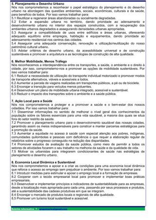 5. Planejamento e Desenho Urbano
Nós nos comprometemos a reconhecer o papel estratégico do planejamento e do desenho
urbano na abordagem das questões ambientais, sociais, econômicas, culturais e da saúde,
para benefício de todos. Por isso vamos trabalhar para:
5.1 Reutilizar e regenerar áreas abandonadas ou socialmente degradadas.
5.2 Evitar a expansão urbana no território, dando prioridade ao adensamento e
desenvolvimento urbano no interior dos espaços construídos, com a recuperação dos
ambientes urbanos degradados e assegurando densidades urbanas apropriadas.
5.3 Assegurar a compatibilidade de usos entre edifícios e áreas urbanas, oferecendo
adequado equilíbrio entre empregos, habitação e equipamentos, dando prioridade ao
adensamento residencial nos centros das cidades.
5.4 Assegurar uma adequada conservação, renovação e utilização/reutilização do nosso
patrimônio cultural urbano.
5.5 Adotar critérios de desenho urbano, da acessibilidade universal e de construção
sustentáveis e promover a arquitetura e as tecnologias de construção de alta qualidade.

6. Melhor Mobilidade, Menos Tráfego
Nós reconhecemos a interdependência entre os transportes, a saúde, o ambiente e o direito à
cidade, por isso, comprometemo-nos a promover as opções de mobilidade sustentáveis. Por
isso vamos trabalhar para:
6.1 Reduzir a necessidade de utilização do transporte individual motorizado e promover modos
de transporte alternativos, viáveis e acessíveis a todos.
6.2 Aumentar a parcela de viagens realizadas em transportes públicos, a pé ou de bicicleta.
6.3 Encorajar a transição para veículos menos poluentes.
6.4 Desenvolver um plano de mobilidade urbana integrado, acessível e sustentável.
6.5 Reduzir o impacto dos transportes sobre o ambiente e a saúde pública.

7. Ação Local para a Saúde
Nós nos comprometemos a proteger e a promover a saúde e o bem-estar dos nossos
cidadãos. Por isso vamos trabalhar para:
7.1 Disseminar informações no sentido de melhorar o nível geral dos conhecimentos da
população sobre os fatores essenciais para uma vida saudável, a maioria dos quais se situa
fora do setor restrito da saúde.
7.2 Promover o planejamento urbano para o desenvolvimento saudável das nossas cidades,
garantindo assim os meios indispensáveis para construir e manter parcerias estratégicas para
a promoção da saúde.
7.3 Aumentar a equidade no acesso à saúde com especial atenção aos pobres, indígenas,
comunidades quilombolas e pessoas com deficiência o que requer a elaboração regular de
relatórios sobre o progresso conseguido na redução das disparidades.
7.4 Promover estudos de avaliação da saúde pública, como meio de permitir a todos os
setores de atividades focarem o seu trabalho na melhoria da saúde e da qualidade de vida.
7.5 Motivar os urbanistas para integrarem condicionantes de saúde nas estratégias de
planejamento e desenho urbano.

8. Economia Local Dinâmica e Sustentável
Nós nos comprometemos a apoiar e a criar as condições para uma economia local dinâmica
que reforce o acesso ao emprego sem prejudicar o ambiente. Por isso vamos trabalhar para:
8.1 Introduzir medidas para estimular e apoiar o emprego local e a formação de empresas.
8.2 Cooperar com o tecido empresarial local para promover e implementar boas práticas
empresariais.
8.3 Desenvolver e implementar princípios e indicadores de sustentabilidade para as empresas,
desde a localização mais apropriada para cada uma, passando por seus processos e produtos,
até a sustentabilidade das cadeias produtivas em que se integram.
8.4 Encorajar o mercado de produtos locais e regionais de alta qualidade.
8.5 Promover um turismo local sustentável e acessível.


Boletim informativo 7 – grupomarica@gmail.com
 