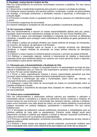 9. Equidade, Justiça Social e Cultura de Paz
Nós nos comprometemos em promover comunidades inclusivas e solidárias. Por isso vamos
trabalhar para:
9.1 Desenvolver e implementar programas para prevenir e superar a condição de pobreza.
9.2 Assegurar acesso equitativo aos serviços públicos, à educação, à saúde, às oportunidades
de emprego, à formação profissional, à atividades culturais e esportivas, à informação e à
inclusão digital.
9.3 Promover a inclusão social e a igualdade entre os gêneros, pessoas com deficiência,raças
e etnias.
9.4 Aumentar a segurança da comunidade.
9.5 Garantir habitação e condições de vida de boa qualidade e socialmente adequadas.

10. Do Local para o Global
Nós nos comprometemos a assumir as nossas responsabilidades globais pela paz, justiça,
equidade, desenvolvimento sustentável e proteção do clima. Por isso vamos trabalhar para:
10.1 Elaborar e seguir uma abordagem estratégica e integrada para minimizar as alterações
climáticas, e trabalhar para conseguir níveis sustentáveis de emissões de gases geradores do
efeito estufa.
10.2 Integrar a política de proteção climática nas nossas políticas de energia, de transportes,
de consumo, de resíduos, de agricultura e de florestas.
10.3 Disseminar informações sobre as causas e os impactos prováveis das alterações
climáticas, e integrar medidas de prevenção na nossa política referente às alterações
climáticas.
10.4 Reduzir o nosso impacto no ambiente global e promover o princípio da justiça ambiental.
10.5 Reforçar a cooperação regional, nacional e internacional de cidades e desenvolver
respostas locais para problemas globais em parceria com outros governos locais e regionais,
comunidades e outros atores relevantes.

11. Educação para a Sustentabilidade e Qualidade de Vida
Nós nos comprometemos a integrar na educação formal e na aprendizagem ao longo da vida,
valores e habilidades para um modo de vida sustentável e saudável, como descrito na Carta
da Terra. Por isso vamos trabalhar para:
11.1 Prover a todos, especialmente crianças e jovens, oportunidades educativas que lhes
permitam papel protagonista no desenvolvimento sustentável local e regional.
11.2 Promover a contribuição das artes e humanidades, assim como das ciências, na
educação formal para a sustentabilidade.
11.3 Assegurar o papel dos meios de comunicação de massa na conscientização sobre os
desafios ecológicos e sociais.
11.4 Reconhecer a importância da educação ética, baseada em valores, para uma condição
de vida sustentável.

12. Cultura para a sustentabilidade
Nós nos comprometemos a desenvolver políticas culturais que respeitem e valorizem a
diversidade cultural, o pluralismo e a defesa do patrimônio natural, construído e imaterial, ao
mesmo tempo em que promovam a transmissão das heranças naturais, culturais e artísticas,
assim como incentivem uma visão aberta de cultura, em que valores solidários e transculturais
estejam ancorados em práticas dialógicas, participativas e sustentáveis. Por isso vamos
trabalhar para:
12.1 A formulação de parâmetros culturais (referências conceituais e metodológicas para as
políticas públicas de cada ação ou equipamento). Construir amplo diálogo social para
desenvolver conceitos e práticas que religuem o homem à natureza, buscando incrementar a
cultura do humanismo com os preceitos da sustentabilidade;
12.2 Promover a gestão participativa, envolvendo comunidade, profissionais da área cultural e
gestores públicos;
12.3 Garantir o amplo acesso aos espaços culturais existentes, promovendo múltiplos usos
junto à população local, assim como disseminá-los para regiões que ainda não os possuem;

Boletim informativo 8 – grupomarica@gmail.com
 