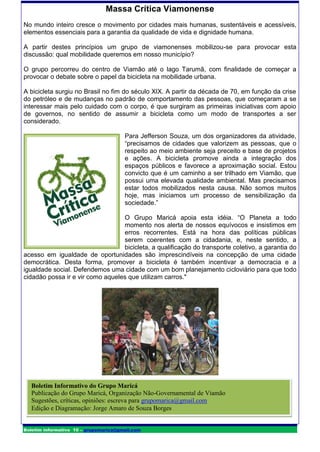 Massa Crítica Viamonense
No mundo inteiro cresce o movimento por cidades mais humanas, sustentáveis e acessíveis,
elementos essenciais para a garantia da qualidade de vida e dignidade humana.

A partir destes princípios um grupo de viamonenses mobilizou-se para provocar esta
discussão: qual mobilidade queremos em nosso município?

O grupo percorreu do centro de Viamão até o lago Tarumã, com finalidade de começar a
provocar o debate sobre o papel da bicicleta na mobilidade urbana.

A bicicleta surgiu no Brasil no fim do século XIX. A partir da década de 70, em função da crise
do petróleo e de mudanças no padrão de comportamento das pessoas, que começaram a se
interessar mais pelo cuidado com o corpo, é que surgiram as primeiras iniciativas com apoio
de governos, no sentido de assumir a bicicleta como um modo de transportes a ser
considerado.

                                       Para Jefferson Souza, um dos organizadores da atividade,
                                       “precisamos de cidades que valorizem as pessoas, que o
                                       respeito ao meio ambiente seja preceito e base de projetos
                                       e ações. A bicicleta promove ainda a integração dos
                                       espaços públicos e favorece a aproximação social. Estou
                                       convicto que é um caminho a ser trilhado em Viamão, que
                                       possui uma elevada qualidade ambiental. Mas precisamos
                                       estar todos mobilizados nesta causa. Não somos muitos
                                       hoje, mas iniciamos um processo de sensibilização da
                                       sociedade.”

                                  O Grupo Maricá apoia esta idéia. “O Planeta a todo
                                  momento nos alerta de nossos equívocos e insistimos em
                                  erros recorrentes. Está na hora das políticas públicas
                                  serem coerentes com a cidadania, e, neste sentido, a
                                  bicicleta, a qualificação do transporte coletivo, a garantia do
acesso em igualdade de oportunidades são imprescindíveis na concepção de uma cidade
democrática. Desta forma, promover a bicicleta é também incentivar a democracia e a
igualdade social. Defendemos uma cidade com um bom planejamento cicloviário para que todo
cidadão possa ir e vir como aqueles que utilizam carros."




   Boletim Informativo do Grupo Maricá
   Publicação do Grupo Maricá, Organização Não-Governamental de Viamão
   Sugestões, críticas, opiniões: escreva para grupomarica@gmail.com
   Edição e Diagramação: Jorge Amaro de Souza Borges


Boletim informativo 10 – grupomarica@gmail.com
 