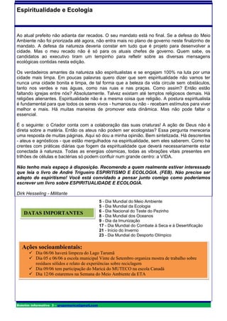 Espiritualidade e Ecologia



Ao atual prefeito não adianta dar recados. O seu mandato está no final. Se a defesa do Meio
Ambiente não foi priorizada até agora, não entra mais no plano de governo neste finalzinho de
mandato. A defesa da natureza deveria constar em tudo que é projeto para desenvolver a
cidade. Mas o meu recado não é só para os atuais chefes de governo. Quem sabe, os
candidatos ao executivo tiram um tempinho para refletir sobre as diversas mensagens
ecológicas contidas nesta edição.

Os verdadeiros amantes da natureza são espiritualistas e se engajam 100% na luta por uma
cidade mais limpa. Em poucas palavras quero dizer que sem espiritualidade não vamos ter
nunca uma cidade bonita e limpa, de tal forma que a beleza da vida circule sem obstáculos,
tanto nos verdes e nas águas, como nas ruas e nas praças. Como assim? Então estão
faltando igrejas entre nós? Absolutamente. Talvez existam até templos religiosos demais. Há
religiões alienantes. Espiritualidade não é a mesma coisa que religião. A postura espiritualista
é fundamental para que todos os seres vivos - humanos ou não - recebam estímulos para viver
melhor e mais. Há muitas maneiras de promover esta dinâmica. Mas não pode faltar o
essencial.

É o seguinte: o Criador conta com a colaboração das suas criaturas! A ação de Deus não é
direta sobre a matéria. Então os ateus não podem ser ecologistas? Essa pergunta mereceria
uma resposta de muitas páginas. Aqui só dou a minha opinião. Bem sintetizada. Há descrentes
- ateus e agnósticos - que estão mergulhados na espiritualidade, sem eles saberem. Como há
crentes com práticas diárias que fogem da espiritualidade que deverá necessariamente estar
conectada à natureza. Todas as energias cósmicas, todas as vibrações vitais presentes em
trilhões de células e bactérias só podem confluir num grande centro: a VIDA.

Não tenho mais espaço à disposição. Recomendo a quem realmente estiver interessado
que leia o livro de André Trigueiro ESPIRITISMO E ECOLOGIA. (FEB). Não precise ser
adepto do espiritismo! Você está convidado a pensar junto comigo como poderíamos
escrever um livro sobre ESPIRITUALIDADE E ECOLOGIA.

Dirk Hesseling - Militante
                                                5 - Dia Mundial do Meio Ambiente
                                                5 - Dia Mundial da Ecologia
                                                6 - Dia Nacional do Teste do Pezinho
   DATAS IMPORTANTES                            8 - Dia Mundial dos Oceanos
                                                9 - Dia da Imunização
                                                17 - Dia Mundial do Combate à Seca e à Desertificação
                                                21 - Início do Inverno
                                                23 - Dia Mundial do Desporto Olímpico

  Ações socioambientais:
       Dia 06/06 haverá limpeza do Lago Tarumã
       Dia 05 e 06/06 a escola municipal Vinte de Setembro organiza mostra de trabalho sobre
        resíduos sólidos e relato de experiências sobre reciclagem
       Dia 09/06 tem participação do Maricá do MUTECO na escola Canadá
       Dia 12/06 estaremos na Semana do Meio Ambiente da ETA




Boletim informativo 3 – grupomarica@gmail.com
 