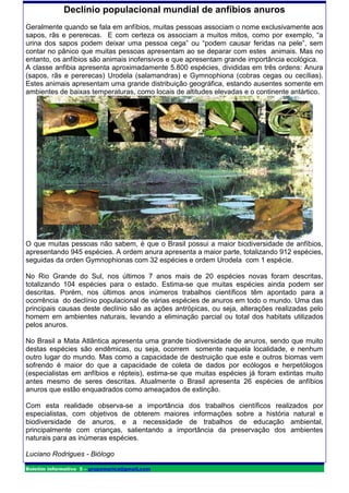 Declínio populacional mundial de anfíbios anuros
Geralmente quando se fala em anfíbios, muitas pessoas associam o nome exclusivamente aos
sapos, rãs e pererecas. E com certeza os associam a muitos mitos, como por exemplo, “a
urina dos sapos podem deixar uma pessoa cega” ou “podem causar feridas na pele”, sem
contar no pânico que muitas pessoas apresentam ao se deparar com estes animais. Mas no
entanto, os anfíbios são animais inofensivos e que apresentam grande importância ecológica.
A classe anfibia apresenta aproximadamente 5.800 espécies, divididas em três ordens: Anura
(sapos, rãs e pererecas) Urodela (salamandras) e Gymnophiona (cobras cegas ou cecílias).
Estes animais apresentam uma grande distribuição geográfica, estando ausentes somente em
ambientes de baixas temperaturas, como locais de altitudes elevadas e o continente antártico.




O que muitas pessoas não sabem, é que o Brasil possui a maior biodiversidade de anfíbios,
apresentando 945 espécies. A ordem anura apresenta a maior parte, totalizando 912 espécies,
seguidas da orden Gymnophionas com 32 espécies e ordem Urodela com 1 espécie.

No Rio Grande do Sul, nos últimos 7 anos mais de 20 espécies novas foram descritas,
totalizando 104 espécies para o estado. Estima-se que muitas espécies ainda podem ser
descritas. Porém, nos últimos anos inúmeros trabalhos científicos têm apontado para a
ocorrência do declínio populacional de várias espécies de anuros em todo o mundo. Uma das
principais causas deste declínio são as ações antrópicas, ou seja, alterações realizadas pelo
homem em ambientes naturais, levando a eliminação parcial ou total dos habitats utilizados
pelos anuros.

No Brasil a Mata Atlântica apresenta uma grande biodiversidade de anuros, sendo que muito
destas espécies são endêmicas, ou seja, ocorrem somente naquela localidade, e nenhum
outro lugar do mundo. Mas como a capacidade de destruição que este e outros biomas vem
sofrendo é maior do que a capacidade de coleta de dados por ecólogos e herpetólogos
(especialistas em anfíbios e répteis), estima-se que muitas espécies já foram extintas muito
antes mesmo de seres descritas. Atualmente o Brasil apresenta 26 espécies de anfíbios
anuros que estão enquadrados como ameaçados de extinção.

Com esta realidade observa-se a importância dos trabalhos científicos realizados por
especialistas, com objetivos de obterem maiores informações sobre a história natural e
biodiversidade de anuros, e a necessidade de trabalhos de educação ambiental,
principalmente com crianças, salientando a importância da preservação dos ambientes
naturais para as inúmeras espécies.

Luciano Rodrigues - Biólogo

Boletim informativo 5 – grupomarica@gmail.com
 