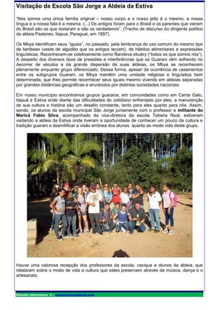 Visitação da Escola São Jorge a Aldeia da Estiva

“Nós somos uma única família original – nosso corpo e o nosso jeito é o mesmo, a nossa
língua e a nossa fala é a mesma. (...) Os antigos foram para o Brasil e os parentes que vieram
do Brasil são os que restaram e são os verdadeiros”. (Trecho de discurso do dirigente político
da aldeia Pastoreo, Itapua, Paraguai, em 1997).

Os Mbya identificam seus “iguais”, no passado, pela lembrança do uso comum do mesmo tipo
de tambeao (veste de algodão que os antigos teciam), de hábitos alimentares e expressões
linguísticas. Reconhecem-se coletivamente como Ñandeva ekuéry (“todos os que somos nós”).
A despeito dos diversos tipos de pressões e interferências que os Guarani vêm sofrendo no
decorrer de séculos e da grande dispersão de suas aldeias, os Mbya se reconhecem
plenamente enquanto grupo diferenciado. Dessa forma, apesar da ocorrência de casamentos
entre os subgrupos Guarani, os Mbya mantêm uma unidade religiosa e linguística bem
determinada, que lhes permite reconhecer seus iguais mesmo vivendo em aldeias separadas
por grandes distâncias geográficas e envolvidos por distintas sociedades nacionais.

Em nosso município encontramos grupos guaranis, em comunidades como em Canta Galo,
Itapuã e Estiva onde diante das dificuldades do cotidiano enfrentado por eles, a manutenção
de sua cultura e história são um desafio constante, tanto para eles quanto para nós. Assim,
sendo, os alunos da escola municipal São Jorge juntamente com o professor e militante do
Maricá Fabio Silva, acompanhado da vice-diretora da escola Tatiana Noal, estiveram
visitando a aldeia da Estiva onde tiveram a oportunidade de conhecer um pouco da cultura e
tradição guarani e desmitificar a visão errônea dos alunos quanto ao modo vida deste grupo.




Houve uma calorosa recepção dos professores da escola, cacique e alunos da aldeia, que
relataram sobre o modo de vida a cultura que estes preservam através da música, dança e o
artesanato.



Boletim informativo 6 – grupomarica@gmail.com
 