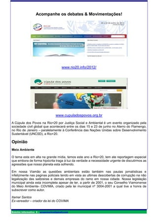 Acompanhe os debates & Movimentações!




                                       www.rio20.info/2012/




                                   www.cupuladospovos.org.br
A Cúpula dos Povos na Rio+20 por Justiça Social e Ambiental é um evento organizado pela
sociedade civil global que acontecerá entre os dias 15 e 23 de junho no Aterro do Flamengo,
no Rio de Janeiro – paralelamente à Conferência das Nações Unidas sobre Desenvolvimento
Sustentável (UNCSD), a Rio+20.

Opinião
Meio Ambiente

O tema esta em alta na grande mídia, temos este ano a Rio+20, tem ate reportagem especial
que embora de forma hipócrita traga à luz da verdade a necessidade urgente de discutirmos as
agressões que nosso planeta esta sofrendo.

Em nossa Viamão as questões ambientais estão também nas pautas jornalísticas e
infelizmente nas paginas policiais tendo em vista as ultimas descobertas de corrupção na não
legalização das saibreiras e demais empresas do ramo em nossa cidade. Nossa legislação
municipal ainda esta incompleta apesar de ter, a partir de 2001, o seu Conselho Viamonense
do Meio Ambiente- COVIMA, criado pela lei municipal nº 3004-2001 a qual tive a honra de
subscrever como autor.

Itamar Santos
Ex-vereador – criador da lei do COVIMA


Boletim informativo 8 – grupomarica@gmail.com
 