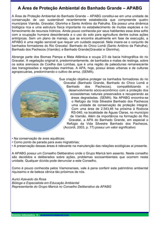 A Área de Proteção Ambiental do Banhado Grande – APABG
A Área de Proteção Ambiental do Banhado Grande – APABG constitui-se em uma unidade de
conservação de uso sustentável recentemente estabelecida que compreende quatro
municípios Viamão, Gravataí, Glorinha e Santo Antônio da Patrulha. Ela possui uma dinâmica
biológica rica e uma estrutura física importante no estabelecimento de muitas espécies e no
fornecimento de recursos hídricos. Ainda pouco conhecida por seus habitantes essa área sofre
com a ocupação humana desordenada e o uso do solo para agricultura dentre outras ações
antrópicas. Sem um plano de manejo, que se encontra atualmente em fase de execução, a
APABG é uma região sensível que requer um cuidado especial. Nela insere-se o conjunto de
banhados formadores do Rio Gravataí: Banhado do Chico Lomã (Santo Antônio da Patrulha);
Banhado dos Pachecos (Viamão); e Banhado Grande(Gravataí e Glorinha).

Abrange parte dos Biomas Pampa e Mata Atlântica e ocupa 2/3 da bacia hidrográfica do rio
Gravataí. A vegetação original é, predominantemente, de banhados e matas de restinga, sobre
os solos arenosos da Coxilha das Lombas, que é uma região de paleodunas remanescente
das transgressões e regressões marinhas. A APA, hoje, possui áreas urbanas e de culturas
agropecuárias, predominando o cultivo de arroz. (SEMA).

                                     Sua criação objetiva proteger os banhados formadores do rio
                                       Gravataí (Banhado Grande, Banhado do Chico Lomã e
                                         Banhado       dos    Pachecos),    compatibilizando   o
                                           desenvolvimento sócio-econômico com a proteção dos
                                            ecossistemas naturais preservados e recuperando as
                                             áreas degradadas. (SEMA). Na APABG encontra-se
                                             o Refúgio da Vida Silvestre Banhado dos Pachecos
                                             uma unidade de conservação de proteção integral.
                                             Com uma área de 2.543,46 ha próxima à Rodovia
                                             RS-040, na localidade de Águas Claras, no município
                                            de Viamão. Além da importância na formação do Rio
                                           Gravataí, a APA do Banhado Grande, em especial o
                                          Refúgio da Vida Silvestre Banhado dos Pachecos,
                                       (Accordi, 2003, p. 77) possui um valor significativo:


• Na conservação de aves aquáticas;
• Como ponto de parada para aves migratórias;
• A preservação dessas áreas é relevante na manutenção das relações ecológicas ai presente.

A APABG possui um Conselho Deliberativo onde o Grupo Maricá tem assento. Neste conselho
são decididos e deliberados sobre ações, problemas socioambientais que ocorrem nesta
unidade. Qualquer dúvida pode denunciar a este Conselho.

Como é pouco conhecida pelos Viamonenses, vale à pena conferir este patrimônio ambiental
riquíssimo e de beleza cênica tão próximos de nós.

Aurici Azevedo da Rosa
Bióloga e Especialista em Educação Ambiental
Representante do Grupo Maricá no Conselho Deliberativo da APABG




Boletim informativo 9 – grupomarica@gmail.com
 