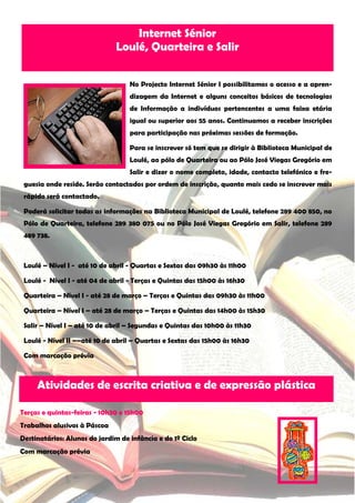 Internet Sénior
                              Loulé, Quarteira e Salir


                                   No Projecto Internet Sénior I possibilitamos o acesso e a apren-
                                   dizagem da Internet e alguns conceitos básicos de tecnologias
                                   de Informação a indivíduos pertencentes a uma faixa etária
                                   igual ou superior aos 55 anos. Continuamos a receber inscrições
                                   para participação nas próximas sessões de formação.

                                   Para se inscrever só tem que se dirigir à Biblioteca Municipal de
                                   Loulé, ao pólo de Quarteira ou ao Pólo José Viegas Gregório em
                                   Salir e dizer o nome completo, idade, contacto telefónico e fre-
 guesia onde reside. Serão contactados por ordem de inscrição, quanto mais cedo se inscrever mais
 rápido será contactado.

 Poderá solicitar todas as informações na Biblioteca Municipal de Loulé, telefone 289 400 850, no
 Pólo de Quarteira, telefone 289 380 075 ou no Pólo José Viegas Gregório em Salir, telefone 289
 489 738.



 Loulé – Nível I - até 10 de abril - Quartas e Sextas das 09h30 às 11h00

 Loulé - Nível I - até 04 de abril - Terças e Quintas das 15h00 às 16h30

 Quarteira – Nível I - até 28 de março – Terças e Quintas das 09h30 às 11h00

 Quarteira – Nível I – até 28 de março – Terças e Quintas das 14h00 às 15h30

 Salir – Nível I – até 10 de abril – Segundas e Quintas das 10h00 às 11h30

 Loulé - Nível II ––até 10 de abril – Quartas e Sextas das 15h00 às 16h30

 Com marcação prévia



     Atividades de escrita criativa e de expressão plástica

Terças e quintas-feiras - 10h30 e 15h00
Trabalhos alusivos à Páscoa
Destinatários: Alunos do jardim de infância e do 1º Ciclo
Com marcação prévia
 
