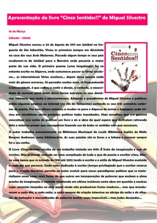 Apresentação do livro “Cinco Sentidos!!” de Miguel Silvestre

16 de Março

Sábado - 15h00

Miguel Silvestre nasceu a 29 de Agosto de 1971 em Setúbal na fre-
guesia de São Sebastião. Viveu os primeiros tempos em Alcochete
na casa dos seus Avós Maternos. Passado algum tempo os seus pais
mudaram-se de Setúbal para o Barreiro onde passaria a maior
parte da sua vida. O primeiro poema (uma lengalenga) foi no
entanto escrito no Algarve, onde costumava passar as férias escola-
res… as intermináveis férias escolares… depois desse poema nada
mais do género escreveu. Só passados muitos anos, já frequentando
a Universidade, é que voltou a sentir o desejo, a vontade, a necessi-
dade de escrever para assim dessa forma exorcizar os seus demó-
nios interiores que tanto o atormentavam. Adoptou o pseudónimo de Miguel Silvestre e publicou
então algumas páginas na internet (no site do Terravista) contendo os seus três primeiros cader-
nos de poesia. Por essa altura começou a mudar-se para o Algarve de armas e bagagens onde ini-
ciou em simultâneo vários projectos poéticos todos inacabados. Hoje acreditou que era possível
concretizar esse sonho de publicar um livro e eis a obra da qual espera que desfrutem retirando
dela o máximo prazer que conseguirem fazendo uso de todos os sentidos com que nasceram.

O autor trabalha presentemente na Biblioteca Municipal de Loulé: Biblioteca Sophia de Mello
Breyner Andresen, como bibliotecário. As suas paixões são os livros e a leitura e escrever sempre
foi o seu sonho.

O Livro Cinco Sentidos resulta de um trabalho iniciado em 1991. É fruto da imaginação e suor do
escritor. Não pretende contudo ser uma compilação de tudo o que de poesia o escritor criou. Mar-
ca uma época que se estende de 1991 até 2012 tendo a escrita e o estilo de Miguel Silvestre evoluído
a cada dia que passava. Cada noite dedicada à escrita (tempo privilegiado que o escritor reserva
para a criação literária) permite ao autor evoluir para novos paradigmas poéticos que se mate-
rializam umas vezes mais fortes do que outros em incorporações de palavras que enchem a alma
prenhe de imaginação e vontade resultando em ultima instância nesta obra em questão e noutras
cujas sementes lançadas no alvo papel ainda não produziram frutos maduros… mas que amadu-
recem a cada dia, a cada noite, a cada semana de criação intensiva ao abrigo da noite e de olha-
res, de tentações e encruzilhadas de palavras muitas vezes impossíveis… mas todas desejadas…
 