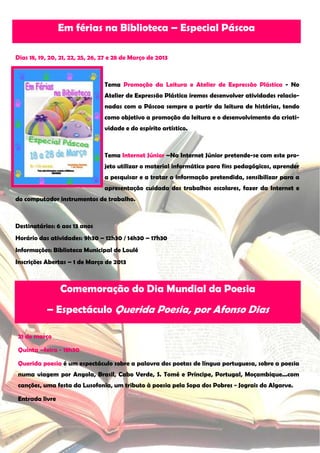 Em férias na Biblioteca – Especial Páscoa

Dias 18, 19, 20, 21, 22, 25, 26, 27 e 28 de Março de 2013



                                 Tema Promoção da Leitura e Atelier de Expressão Plástica - No
                                 Atelier de Expressão Plástica iremos desenvolver atividades relacio-
                                 nadas com a Páscoa sempre a partir da leitura de histórias, tendo
                                 como objetivo a promoção da leitura e o desenvolvimento da criati-
                                 vidade e do espírito artístico.



                                 Tema Internet Júnior –Na Internet Júnior pretende-se com este pro-
                                 jeto utilizar o material informático para fins pedagógicos, aprender
                                 a pesquisar e a tratar a informação pretendida, sensibilizar para a
                                 apresentação cuidada dos trabalhos escolares, fazer da Internet e
do computador instrumentos de trabalho.



Destinatários: 6 aos 13 anos
Horário das atividades: 9h30 – 12h30 / 14h30 – 17h30
Informações: Biblioteca Municipal de Loulé
Inscrições Abertas – 1 de Março de 2013



                Comemoração do Dia Mundial da Poesia
           – Espectáculo Querida Poesia, por Afonso Dias

21 de março

Quinta –feira - 18h30

Querida poesia é um espectáculo sobre a palavra dos poetas de língua portuguesa, sobre a poesia
numa viagem por Angola, Brasil, Cabo Verde, S. Tomé e Príncipe, Portugal, Moçambique...com
canções, uma festa da Lusofonia, um tributo à poesia pela Sopa dos Pobres - Jograis do Algarve.

Entrada livre
 