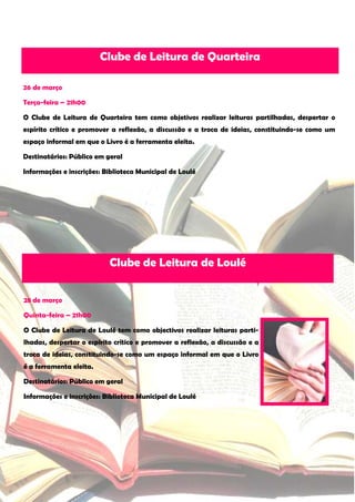Clube de Leitura de Quarteira

26 de março

Terça-feira – 21h00

O Clube de Leitura de Quarteira tem como objetivos realizar leituras partilhadas, despertar o
espírito crítico e promover a reflexão, a discussão e a troca de ideias, constituindo-se como um
espaço informal em que o Livro é a ferramenta eleita.

Destinatários: Público em geral

Informações e inscrições: Biblioteca Municipal de Loulé




                           Clube de Leitura de Loulé


28 de março

Quinta-feira – 21h00

O Clube de Leitura de Loulé tem como objectivos realizar leituras parti-
lhadas, despertar o espírito crítico e promover a reflexão, a discussão e a
troca de ideias, constituindo-se como um espaço informal em que o Livro
é a ferramenta eleita.

Destinatários: Público em geral

Informações e inscrições: Biblioteca Municipal de Loulé
 