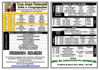 Escala de Cultos da SEDE
                                                                        DataHorário       Culto           Dirigente          Pregador




                                                             Domingo
                                                                        04  18:30   Culto de Missões         Almir        Pb. Leonardo
                                                                        11  18:30     Aviv. da UFE          Isabel           Edinalva
               Jovens participem dos cultos de oração e
                                                                        18  18:30 Culto das Primícias      Jose Luís      Pb. Lucivaldo
                    Consagração de suas igrejas:
                                                                        25  08:30 Culto da Mocidade       Claudemir       Pr. Manassés
                                Consagração                            Domingo            09:00 - Escola Bíblica Dominical - E.B.D.
                   Igreja           Hora          Dia                  Segunda           Ensaio do Coral - 19h30min – Luiz e Enos
                    Sede          07h30min      Sábado
                   Jordão         07h30min      Sábado       Data       Horário      Culto            Dirigente        Pregador
               Jd. Do Náutico     07h30min      Sábado       06          19:30    Aviv. da UFE          Gisele        Pr. Marcos




                                                                                                                                      Terça
                   Caetés         08h00min    Sexta-feira    13          19:30    Aviv. da UFE     Tatiana Oliveira   Pr. Adriano
              Nova Descoberta     07h30min      Sábado       20          19:30    Aviv. da UFE         Edinalva       Pr. Luzart
                        Oração para Mocidade                 27          19:30    Aviv. da UFE      Socorro Souza     Pr. Daniel
                  Igreja            Hora          Dia                        Consagração promovida pela U.F.E. – 7h30min
                 Dois Rios            -       Sexta-feira                                         Quarta
              Nova Descoberta     19h30min    Quinta-feira                            Circulo de Oração                        9 ás 16 h
                   Sede           19h30min    Quarta-feira                      Evangelismo e Visita nos lares                    19 h
                                                                        Quinta        Culto de Benção, Libertação e Família    19h30min
     Datas comemorativas de Março                                       Sexta                     Culto nos Lares             19h30min
02                       DIA DA ORAÇÃO
08              DIA INTERNACIONAL DA MULHER                             Data Horário         Culto            Dirigente      Pregador
10                       DIA DO SOGRO                                    03   07:30 Consagração p/ Mocidade Gilvanise Antônio Kledson




                                                             Sábado
12             ANIVERSÁRIO DE OLINDA E RECIFE                            10   07:30 Consagração p/ Mocidade     Jaiane        Ananias
14                      DIA DOS ANIMAIS                                  17   07:30 Consagração p/ Mocidade    Janaina      Pedro Victor
15                       DIA DA ESCOLA                                   24   07:30 Consagração p/ Mocidade      Bruna      Tatyane Cruz
20                     INICIO DO OUTONO                                  31   07:30 Consagração p/ Mocidade Jessica Ferraz Gessika Mayara
21                 DIA UNIVERSAL DO TEATRO
30                DIA MUNDIAL DA JUVENTUDE                   Data Horário               Culto              Dirigente     Pregador
31                 DIA DA SAÚDE E NUTRIÇÃO                    03 19:30             BAZAR DA IGREJA         9 ÀS 16H          -




                                                                                                                                      Sábado
                                                              10 19:30               Ensaio da UFE              -            -
                                                              17 19:30            SANTA Ceia do Senhor    Diác. Ademir Pr. Manassés

     BOLETIM ON-LINE                                          24 19:30

                                                             31         19:30
                                                                                  Culto da Palavra
                                                                              Promovido pela Mocidade
                                                                                Aniversário da U.F.E.
                                                                                                             Gerson

                                                                                                             Eliude
                                                                                                                       Pedro Victor

                                                                                                                             -
Se você tiver sugestões sobre mudanças, melhoramentos,
   mensagens, assuntos para serem na comunicação,
                   nos envie via email.,
Contamos com sua opinião, pois ela vale muito para nós.
               Envie suas sugestões:
                                                                          “A Palavra de Deus é viva e eficaz...” Hb 4.12a
       comunicacaoipad@hotmail.com
 