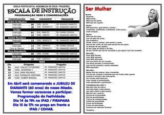 IGREJA PENTECOSTAL ASSEMBLÉIA DE DEUS / PRAZERES
                                                                    Ser Mulher
       PROGRAMAÇÃO SEDE E CONGREGAÇÕES                              Mulher
                                                                    Semente...
 CONGREGAÇÃO        DIA     DIRIGENTE             PREGADOR          SER-mente...
                                                                    SER que faz gente,
Jardim do Náutico                                                   SER que faz a gente.
      Instrução      06   DIÁC. AECIO         PB. ROGERIO ARANTES
                                                                    Mulher
      Instrução      20   DIÁC. FERNANDO R.   PR. MANASSÉS SANTOS   SER guerreiro, guerrilheiro, lutador...
       Jordão                                                       multimídia, multitarefa, multifaceta, multi-acaso...
                                                                    multi-coração...
      Instrução      02   AUX. MARCOS         PB. EVANIO PESSOA
                                                                    Mulher
      Instrução      23   DIÁC. ONESIO        PR. MANASSÉS SANTOS
                                                                    SER que dá conta,
 Jardim Muribeca                                                    que vai além da conta,
      Instrução      13   DIÁC. BENEDITO      PR. MANASSÉS SANTOS   que multiplica,
                                                                    divide, soma e subtrai, sem perder a conta,
       Caetés
                                                                    sem se dar conta, de que esse século foi seu parto,
      Instrução      13   DIÁC. CARMELIO      PB. EVANIO PESSOA     na direção de seu espaço,
   Ceia do Senhor    27   DIÁC. FERNANDO L.   PR. MANASSÉS SANTOS   de seu lugar de direito e de fato,
 Nova Descoberta                                                    de seu mundo que lhe foi usurpado e que agora é por ela ocupado.

      Instrução      09   DIÁC. EDVAN         PR. MANASSÉS SANTOS   MULHER...
                                                                    Esse SER florado,
     Dois Rios                                                      esse SER adorado,
      Instrução      16   DIÁC. CARMELIO      PR. MANASSÉS SANTOS   esse SER adornado,
                            SEDE                                    que nos poem em um tornado,
                                                                    nos deixa saciado e transtornado,
Dia            Dirigente                   Pregador                 que nos faz explodir e sentir extasiado.
01     AUX. IVALDO VITORIANO    PR. MANASSÉS SANTOS                 SER admirado...
08     DIÁC. SEVERINO F.        PR. MANASSÉS SANTOS                 MULHER...
15     AUX. IMAR ARCANJO        PR. MANASSÉS SANTOS                 Nesse final de milénio, faça a transição.
                                                                    Tire de seu coração a semente que vai mudar toda a gente
22     AUX. EDINALDO SANTANA    PR. MANASSÉS SANTOS
                                                                    levando o mundo a ser mais gente...
29     DIÁC. RUBEM BORGES       PR. MANASSÉS SANTOS                 Um mundo mais feminino,
                                                                    mais rosado e sensibilizado,

Em Abril será comemorado o JUBILEU DE
                                                                    mais equilibrado e perfumado...
                                                                    PARABENS MULHER !!!
 DIAMANTE (60 anos) da nossa Missão.                                Não pelo oito de marco,
                                                                    nem pelo beijo e pelo abraço,
 Vamos formar caravanas e participar.                               nem pelo cheiro e pelo amaço.
                                                                    Mas por ser o que és...

     Programação da Festividade:                                    Humus da humanidade,
                                                                    Raiz da sensibilidade,

   Dia 14 às 19h na IPAD / PIRAPAMA
                                                                    Tronco da multiplicidade,
                                                                    Folhas da serenidade,
                                                                    Flores da fertilidade,
  Dia 15 às 17h na praça em frente a                                Frutos da eternidade...
                                                                    Essencia da natureza humana.
             IPAD / COHAB.                                          Parabéns...
 