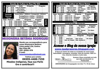 Escala de Cultos na Rua Pio XII                                                              Escala de Cultos em Nova Roma
          Data Horário             Culto         Dirigente            Pregador                         Data Horário             Culto              Dirigente         Pregador




                                                                                            Domingo
Domingo

           04     18:30    Culto de Missões            -                       -                        04     18:30     Culto de Louvor           Jailson         Diác. Enivaldo
           11     18:30      Culto Solene              -                       -                        11     18:30     Culto de Louvor           Aux. Silvano    Diác. Amaro M.
           18     18:30     Culto de Primícias         -                       -                        18     18:30       Aviv. da UFE            Micheline              -
           25     18:30      Culto Solene              -                       -                        25     18:30     Culto de Missões          Sergio C.       Diác. Carlos C.




                                                                                                                                                                                  Segunda
  Domingo                  Escola Bíblica – 9h00min / Consagração – 8h30min                 Data Horário                  Culto             Dirigente          Pregador
  Domingo                        Evangelismo e visitas – 14h30min                              05            19:30     Culto   no   Lar    Lia             Pb. Evânio
                                                                                               12            19:30     Culto   no   Lar    Elizangela      Diác. Osmar
    Terça                        Evangelismo e visitas – 19h30min
                                                                                               19            19:30     Culto   no   Lar    Cristiane       Solangela
Data Horário                 Culto     Dirigente       Pregador




                                                                                   Quarta
                                                                                               26            19:30     Culto   no   Lar    Marly           Aux. Francisco
   07           19:30     Culto   Solene   Sergio Candeias   Fabio Batista
                                                                                                                                          Terça
   14           19:30     Culto   Solene   Lucio             Edileuza
                                                                                                                       Círculo de Oração – das 9 às 16 h
   21           19:30     Culto   Solene   Piedade           Sergio Candeias
   28           19:30     Culto   Solene   Rilton Leôncio    Mércia Candeias                           Data Horário             Culto               Dirigente         Pregador
                                                                                                        01     19:30           Oração             Diác. Osmar       Pb. Arlindo




                                                                                            Quinta
          Data Horário               Culto          Dirigente          Pregador
                                                                                                        08     19:30           Oração             Carla             -
Sexta




           02      19:30     Oração    e Doutrina   Edileuza        Pb. João Maria
                                                                                                        15     19:30           Oração             Diác. .Manoel     Pb. Edson
           09      19:30     Oração    e Doutrina   Gercina         Pb. Wanderley
                                                                                                        22     19:30           Oração             Michelle          -
           16      19:30     Oração    e Doutrina   Diác. Daniel    Pb. João Maria
                                                                                                        29     19:30           Oração             Amaro Jeronimo    Pb. Evânio
           23      19:30     Oração    e Doutrina   Aux. Isaias     Pb. Isael
           30      19:30     Oração    e Doutrina   Pb. João M.     Diác. Daniel F.         Data Horário                   Culto                  Dirigente       Pregador




                                                                                                                                                                                  Sábado
                                                                                               03            19:00             -                     -                 -
                                                                                               10            19:00       Santa Ceia          Diác. Erivan         Pb. Evânio
                                                                                               17            19:00     Aniv. do Templo       Diác. Antônio A.          -
                                                                                               24            19:00             -                     -                 -
                                    Mande sua correspondência para                             31            19:00             -                     -                 -
                                    nossa Missionária Betânia:                                                                                                                          -

                                    Caixa postal 154, Centro.
                                    Boa Vista-RR
                                                                                                  www.ipadprazeres.blogspot.com
                                    CEP: 69301-970
                                                                                               E fique por dentro de todas as novidades da nossa igreja,
                                    E-mail:
                                                                                            festividades, mensagens, enquetes, fotos de eventos, rádio on-
                                    betaniaximokore@hotmail.com                                           line, mural de recados e muito mais.
                                              Telefone para contato:                                                                 Acesse e fique conectado em tudo
                                           0XX95-4400-7259                                                                                que esta acontecendo na
                                                                                                                                                   Pentecostal
          Missões Indígenas, faça sua Parte                                                              *************************************************************
                  Ore e contribua!!!                                                                  ANIVERSÁRIO da Congregação nos dias 17 e 18 de março
 