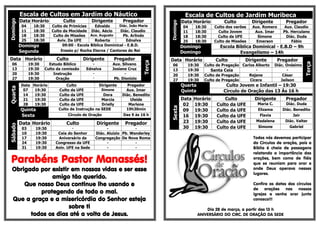Escala de Cultos em Jardim do Náutico                                                 Escala de Cultos de Jardim Muribeca
          Data Horário           Culto           Dirigente        Pregador
Domingo
                                                                                               Data Horário         Culto          Dirigente         Pregador




                                                                                     Domingo
          04      18:30    Culto de Primícias     Edvaldo      Diác. João Maria                04     18:30     Culto dos varões   Aux. Romero       Aux. Claudio
          11      18:30    Culto da Mocidade Diác. Aécio       Diác. Claudio                   11     18:30       Culto Jovem       Aux. Imar       Pb. Herculano
          18      18:30     Culto de Missões Aux. Augusto        Pb. Arlindo                   18     18:30       Culto da UFE       Simone           Diác. Duda
          25      18:30       Aviv. Da UFE        Roberta          Ednalva                     25     18:30     Culto de Missões     Emerson            Fábio
          Domingo                09:00 - Escola Bíblica Dominical - E.B.D.                     Domingo            Escola Bíblica Dominical - E.B.D – 9h
          Segunda               Ensaio p/ Rocha Eterna / Cantores do Rei                       Domingo                     Evangelismo – 14h
Data Horário                 Culto          Dirigente         Pregador               Data Horário               Culto          Dirigente         Pregador




                                                                             Terça




                                                                                                                                                                Terça
  06            19:30     Estudo Bíblico        -            Aux. Silvano             06         19:30     Culto de Pregação Carlos Alberto     Diác. Onésimo
  13            19:30   Culto da comissão    Ednalva         Josiane Cruz             13         19:30        Santa Ceia            -                 -
  20            19:30       Instrução            -                 -                  20         19:30     Culto de Pregação    Rejane              César
  27            19:30         Oração             -            Pb. Dionizio            27         19:30     Culto de Pregação     Cicera            Jailson
          Data Horário            Culto            Dirigente        Pregador                   Quarta                Culto Jovem e Infantil – 19:30
Quarta




           07   19:30         Culto da UFE          Simone          Aux. Imar                  Quinta               Circulo de Oração das 13 Às 16 h
           14   19:30         Culto da UFE           Dora         Diác. Benedito
           21   19:30         Culto da UFE          Marcia            Uleide                   Data   Horário        Culto          Dirigente        Pregador
           28   19:30         Culto da UFE          Drielly          Marlene                    02    19:30      Culto da UFE        Maria C.        Diác. Duda




                                                                                     Sexta
          Quinta              Culto de Instrução na SEDE            19h30min                    09    19:30      Culto da UFE        Elizama       Diác. Benedito
          Sexta                    Círculo de Oração              Das 9 às 16 h                 16    19:30      Culto da UFE         Flavia             Jair

          Data Horário             Culto             Dirigente     Pregador                     23    19:30      Culto da UFE       Madalena        Diác. Valter
Sábado




           03      19:30              -                    -             -                      30    19:30      Culto da UFE        Simone           Gabriel
           10      19:30      Ceia do Senhor         Diác. Aluízio Pb. Wanderley
           17      19:30      Aniversário da         Congregação De Nova Roma                                                      Todos nós devemos participar
           24      19:30     Congresso da UFE              -             -                                                         do Círculos de oração, pois a
           31      19:30     Aniv. UFE na Sede             -             -                                                         Bíblia é cheia de passagens
                                                                                                                                   relatando a importância das
 Parabéns Pastor Manassés!                                                                                                         orações, bem como de fiéis
                                                                                                                                   que se reuniam para orar e
  Obrigado por existir em nossas vidas e ser esse                                                                                  onde Deus operava nesses
                                                                                                                                   lugares.
               amigo tão querido.
      Que nosso Deus continue lhe usando e                                                                                         Confira as datas dos círculos
                                                                                                                                   de orações nas nossas
           protegendo de todo o mal.                                                                                               igrejas e venha orar junto
  Que a graça e a misericórdia do Senhor esteja                                                                                    conosco!!!
                      sobre ti                                                                              Dia 28 de março, a partir das 13 h
        todos os dias até a volta de Jesus.                                                             ANIVERSÁRIO DO CIRC. DE ORAÇÃO DA SEDE
 
