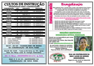 PROGRAMAÇÃO SEDE E CONGREGAÇÕES
CONGREGAÇÃO DIA DIRIGENTE PREGADOR
Jardim do Náutico
Instrução 17 DIÁC. ALUIZIO PR. MANASSÉS S.
PIO XII
Instrução - DIAS 06 E 13 -
Jordão
Instrução 27 PB. ISAIAS OLIVEIRA PR. MANASSÉS S.
Jardim Muribeca
Santa Ceia 10 DIÁC. CARMELIO M. PR. MANASSÉS S.
Caetés
Instrução 10 DIÁC. FERNANDO R. PR. EVANIO PESSOA
Instrução 31 DIÁC. FERNANDO L. PR. MANASSÉS S.
Piedade
Instrução - - -
UR-05
Instrução 20 DIÁC. LUIZ DE F. PR. MANASSÉS S.
Macaíba
Santa Ceia 04 DIÁC. CLAUDIO L. PR. MANASSÉS S.
SEDE
Dia Dirigente Pregador
05 DIÁC. ONESIO MANOEL PR. MANASSÉS SANTOS
12 FLAVIO FERREIRA PR. MANASSÉS SANTOS
19 SEMANA DE ORAÇÃO PR. MANASSÉS SANTOS
26 DIÁC. AÉCIO DIOGO PR. MANASSÉS SANTOS

Não podemos levar o mundo todo a Cristo, mas podemos levar Cristo a
todo mundo. A grande necessidade da Igreja é ter um espírito de
evangelização, não um esforço evangelístico temporário.
O evangelho é como um bote salva vidas, não como um barco de
exposição, precisamos decidir qual deles vamos pilotar. O evangelho
não denuncia pecado nem pronuncia julgamento. Anuncie a Salvação.
Considere uma honra o fato da salvação ter sido confiado a você.
Procure o grupo de evangelismo que melhor lhe convier e seja
útil na obra do Senhor:
 GRUPO DE VISITAS AOS HOSPITAIS (domingos à tarde)
 GRUPO DE VISITAS NOS LARES (2ª e 4ª feiras à noite)
 GRUPO DE VISITA AO PRESÍDIO FEMININO (3° sábado do mês à tarde)
 GRUPO QUE REALIZA CULTOS NOS LARES (às 6ªs feiras à noite)
 GRUPO RESGATE (2ªs feira à noite)
 GRUPO DE EVANGELISMO DA UNIÃO FEMININA (5ªs feiras à tarde)
 CULTOS AO AR LIVRE ( todas as 6ªs feiras à noite )
=-=-=-=-=-=-=-=-=-=-=-=-=-=-=-=-=-=-=-=-=-=-=-=-=-=-=-=-=-=-
MISSÕES INDÍGENAS
MISSIONÁRIA BETÂNIA RODRIGUES
Mande sua correspondência para nossa
Missionária Betânia:
Caixa postal 154, Centro. Boa Vista-RR
CEP: 69301-970
E-mail: betaniaximokore@hotmail.com
Se você sente o desejo de contribuir,
favor procurar o tesoureiro da igreja.
Missões Indígenas,
Faça sua Parte, Ore e contribua!!!
=-=-=-=-=-=-=-=-=-=-=-=-=-=-=-=-=-=-=-=-=-=-=-=-=-=-=-=-=-=-
SEJA UM CONTRIBUIDOR DA
SEMI E AJUDE OS NOSSOS
MISSIONÁRIOS.
Pegue já o seu carnê na tesouraria
da Igreja
DIA 01 – ÀS 14H - EVANGELISMO EM MASSA
NA CONGREGAÇÃO EM NOVA ROMA
*******************************************************************************
AULAS DO CCOE - Todas as 6ªs feiras às 19h – Igreja
Sede - Em Março aulas de Teologia Sistemática
*******************************************************************************
DIA 14 / Março - ANIVERSÁRIO DA U.F.E - Ig. Sede
*******************************************************************************
DIAS 21 E 22 / 03 – ANIVERSÁRIO DA
CONGREGAÇÃO EM NOVA ROMA
 