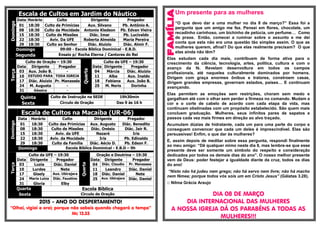 Escala de Cultos em Jardim do NáuticoDomingo
Data Horário Culto Dirigente Pregador
01 18:30 Culto de Primícias Aux. Silvano Pb. Antônio A.
08 18:30 Culto da Mocidade Antonio Kledson Pb. Edvan Vieira
15 18:30 Culto de Missões Diác. Imar Pb. Lucivaldo
22 18:30 Aviv. Da UFE Roberta Almeida Maria Pereira
29 18:30 Culto ao Senhor Diác. Aluizio Diác. Almir F.
Domingo 09:00 - Escola Bíblica Dominical - E.B.D.
Segunda Ensaio p/ Rocha Eterna / Cantores do Rei
Terça
Culto de Oração – 19:30
Quarta
Culto da UFE – 19:30
Data Dirigente Pregador Data Dirigente Pregador
03 Aux. João B. - 04 Márcia Diác. Aluizio
10 ESTUDO PARA TODA IGREJA 11 Alba Aux. Inaldo
17 Diác. Aluizio Pr. Manassés 18 Fabiana Aux. João B.
24 M. Augusta - 25 M. Neris Dorinha
31 Géssica -
Quinta Culto de Instrução na SEDE 19h30min
Sexta Círculo de Oração Das 9 às 16 h
Escala de Cultos na Macaíba (UR-06)
Domingo
Data Horário Culto Dirigente Pregador
01 18:30 Culto das Primícias Aux. Augusto Diác. Benedito
08 18:30 Culto de Missões Diác. Onésio Diác. Jair R.
15 18:30 Aviv. da UFE Nazaré Iris
22 18:30 Aviv. da Mocidade Iris Pb. Edinaldo
29 18:30 Culto da Família Diác. Aécio D. Pb. Edson F.
Domingo Escola Bíblica Dominical - E.B.D – 9h
Terça
Culto da UFE – 19:30
Quarta
Oração e Doutrina – 19:30
Data Dirigente Pregador Data Dirigente Pregador
03 Luzia Diác. Daniel 04 Diác. Claudio Pr. Manasses
10 Lurdes Nete 11 Leandro Diác. Daniel
17 Gisely Aux. Ubirajara 18 Diác. Daniel Nete
24 Maria Luiza Diác. Faustino 25 Aux. Ubirajara Diác. Daniel
31 Gloria Elby
Quarta Escola Bíblica
Sexta Circulo de Oração
2015 - ANO DO DESPERTAMENTO!
“Olhai, vigiai e orai; porque não sabeis quando chegará o tempo”
Mc 13.33
Um presente para as mulheres
“O que devo dar a uma mulher no dia 8 de março?” Essa foi a
pergunta que um amigo me fez. Pensei em flores, chocolate, um
recadinho carinhoso, um bichinho de pelúcia, um perfume… Como
de praxe. Então, comecei a ruminar sobre o assunto e me dei
conta que esta não era uma questão tão simples assim. O que as
mulheres querem, afinal? Do que elas realmente precisam? O que
elas ainda não têm?
Elas estudam cada dia mais, contribuem de forma ativa para o
crescimento da ciência, tecnologia, artes, política, cultura e com o
avanço da fé. Revelam desenvoltura em todos os campos
profissionais, até naqueles culturalmente dominados por homens.
Dirigem com graça enormes ônibus e tratores, constroem casas,
dirigem grandes empresas, governam estados, países… E continuam
avançando.
Elas permitem as emoções sem restrições, choram sem medo e
gargalham até com o olhar sem perder a firmeza no comando. Mudam a
cor e o corte de cabelo de acordo com cada etapa da vida, mas
continuam obstinadas com um propósito estabelecido. São quem mais
concluem graduação. Mulheres, seus infinitos pares de sapatos e
passos cada vez mais firmes em direção ao alvo traçado.
Acumulam dúzias de hidratante, cada um para uma parte do corpo e
conseguem convencer que cada um deles é imprescindível. Elas são
persuasivas! Enfim, o que dar às mulheres?
E, assim depois de meditar sobre essa pergunta, respondi finalmente
ao meu amigo: “Dê qualquer mimo neste dia 8, mas lembre-se que esse
presente deve ser somente um símbolo do respeito e consideração
dedicados por todos os demais dias do ano”. O nosso melhor presente
vem de Deus: poder festejar a igualdade diante da cruz, todos os dias
do ano!
“Nisto não há judeu nem grego; não há servo nem livre; não há macho
nem fêmea; porque todos vós sois um em Cristo Jesus” (Gálatas 3.28).
:: Nilma Grácia Araujo
DIA 08 DE MARÇO
DIA INTERNACIONAL DAS MULHERES
A NOSSA IGREJA DÁ OS PARABÉNS A TODAS AS
MULHERES!!!
 