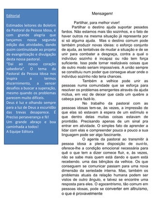 Editorial
Estimados leitores do Boletim
da Pastoral da Pessoa Idosa, é
com grande alegria que
lançamos nossa segunda
edição das atividades, dando
assim continuidade ao projeto
de evangelização e divulgação
desta nossa pastoral.
“Dai ao nosso coração
sabedoria”. O tema da
Pastoral da Pessoa Idosa nos
inspira a termos
discernimento, a vencer
desafios a buscar a superação,
mesmo quando os problemas
parecem muito difíceis.
Deus é luz e olhando sempre
para a luz de Deus a escuridão
das trevas desaparece. É
Preciso perseverança e fé!
Um grande abraço e boa
caminhada a todos!
A Equipe Editora
Mensagem!
Partilhar, para melhor viver!
Partilhar o destino ajuda suportar pesados
fardos. Não estamos mais tão sozinhos, e o fato de
haver outros na mesma situação já representa por
si só alguma ajuda. Mas o destino comum pode
também produzir novas ideias: o esforço conjunto
de ajuda, as tentativas de mudar a situação e de se
unir para combater a desgraça, contra a qual o
indivíduo sozinho é incapaz ou não tem força
suficiente. Isso pode tornar realizáveis coisas que
de outro modo seriam impossíveis. A união sempre
se constituiu num poder que consegue atuar onde o
indivíduo sozinho não teria chances.
Também a velhice pode unir as
pessoas numa comunidade que se esforça para
resolver os problemas emergentes através da ajuda
mútua, em vez de deixar que cada um quebre a
cabeça para fazê-lo.
No trabalho da pastoral com as
pessoas idosas tem-se, às vezes, a impressão de
que elas só estavam à espera de um estímulo e
que dentro delas muitas coisas estavam de
prontidão. Precisando apenas de um sinal pra
entrar em atividade. O simples fato de aprender a
lidar com elas e compreender pouco a pouco a sua
linguagem pode ser algo fascinante.
O agente da pastoral ao transmitir à
pessoa idosa a plena disposição de ouvi-lo,
oferece-lhe a condição emocional necessária para
quê o que tem a dizer comece fluir, e, às vezes,
não se sabe mais quem está dando e quem está
recebendo. uma das bênçãos da velhice. Os que
conseguem se comunicar passam para uma nova
dimensão da seriedade interna. Mas, também os
problemas atuais da relação humana podem ser
vistos de outro ângulo, e talvez se encontre uma
resposta para eles. O egocentrismo, tão comum em
pessoas idosas, pode se converter em altruísmo,
o que é provavelmente
 