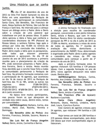 Uma História que se sonha
junto.
No dia 27 de dezembro do ano de
2012 no Sítio Frei Daniel Samarati no Alto do
Pinho em uma assembleia da Paróquia de
Sant’Ana, onde participavam as comunidades
Santa Clara, São Benedito, São Francisco de
Assis, Nossa Senhora de Fátima, São Luís Rei de
França e Sant’Ana. No intervalo para o almoço
houve um diálogo entre o Padre Jânio e Denis
sobre a criação de uma pastoral que
trabalhasse em prol da pessoa idosa. O padre
Jânio aprovou a ideia e falou que conhecia a
coordenadora diocesana da PPI (Pastoral da
Pessoa Idosa), a senhora Fátima, logo após o
almoço por volta das 15:00h no reinicio da
assembleia e na conclusão dos trabalhos, o
Padre Jânio expôs a ideia para os paroquianos,
onde todos que estavam presentes
concordaram e aprovaram. No dia 19 de
Janeiro do ano de 2013 aconteceu a primeira
reunião para o planejamento da criação da
PPI, onde estiveram presentes o Padre Jânio,
Ana Ferreira, Denis e Anizia. Nesta reunião
ficou decidido que o convite fosse feito a todas
as comunidades pertencente à Paróquia de
Sant’Ana. Na primeira formação contamos com
a participação de 16 agentes, que aconteceu
no dia 16 de março de 2013 na Paróquia de
Sant’Ana das 15 às 18h, sendo as outras nas
seguintes datas: 2ª)06/04/2013;
3ª)20/04/2013; 4ª)074/05/2013;
5ª)25/05/2013; 6ª)08/06/2013. Em um total
de 6 (seis) encontros.
Na época teve muitos participantes,
mas poucos foram os que abraçaram de
verdade esta nobre causa, dentre estes, temos
por comunidades:
MATRIZ(Angelim): Barbara, Carina, Ana
Lindoso, Maria José, Rosinha, Nevinha e
Domingas;
São Benedito (Alto do Pinho): Ana
Ferreira, Francisca, Delaíde, Socorro, Rosana e
Odinea;
São Luís Rei de França (Angelim
Velho): Denis, Anizia, Carmelita e Barros.
A última formação foi finalizada com
a eleição para escolha do coordenador
paroquial, concorrendo a este pleito tínhamos
Denis, Anizia e Rosana, que com 14 votos
Denílson Pereira Diniz foi eleito coordenador
paroquial da PPI e no dia 6 julho de 2013 as
17:00h na Matriz, aconteceu a missa de envio
de todos os agentes. Na 1ª reunião de
avaliação das visitas domiciliares e
preenchimento da FADOPI ficou determinado
e organizado pelo Padre Jânio e pelos agentes
o calendário das missas da PPI nas
comunidades para começar a partir do 2º
semestre do ano de 2013.
Após a primeira formação estes 16
agentes visitaram 125 famílias e 139 pessoas
idosas. Com a segunda formação no ano de
2014, novos agentes abraçaram esta nobre
causa. Dentre eles:
MATRIZ(Angelim): Bárbara, Carina,
Nevinha, Ana Lindoso, Zenilda e Daniel.
São Benedito (Alto do Pinho): Ana
Ferreira, Francisca, Delaíde, Socorro e
Rosana.
São Luís Rei de França (Angelim
Velho): Denis, Anizia e Carmelita.
São Francisco (Pão de Açúcar):
Rosilene e Laurinda.
Santa Clara (Novo Angelim):
Reneures, Osana, Patrícia, Lindalva, Maria
José, Loura, Concita e Eunice.
Este número de agentes cresceu para
24 agentes, que visitaram 194 famílias e 230
idosos.
Hoje temos um total de 200 famílias e
219 pessoas idosas acompanhadas, pois deste
230 idosos que eram acompanhados alguns já
faleceram.
 