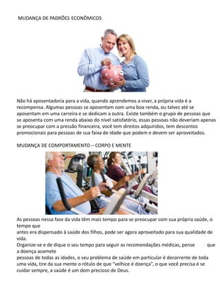 MUDANÇA DE PADRÕES ECONÔMICOS
Não há aposentadoria para a vida, quando aprendemos a viver, a própria vida é a
recompensa. Algumas pessoas se aposentam com uma boa renda, ou talvez até se
aposentam em uma carreira e se dedicam a outra. Existe também o grupo de pessoas que
se aposenta com uma renda abaixo do nível satisfatório, essas pessoas não deveriam apenas
se preocupar com a pressão financeira, você tem direitos adquiridos, tem descontos
promocionais para pessoas de sua faixa de idade que podem e devem ser aproveitados.
MUDANÇA DE COMPORTAMENTO – CORPO E MENTE
As pessoas nessa fase da vida têm mais tempo para se preocupar com sua própria saúde, o
tempo que
antes era dispensado à saúde dos filhos, pode ser agora aproveitado para sua qualidade de
vida.
Organize-se e de dique o seu tempo para seguir as recomendações médicas, pense que
a doença acomete
pessoas de todas as idades, o seu problema de saúde em particular é decorrente de toda
uma vida, tire da sua mente o rótulo de que “velhice é doença”, o que você precisa é se
cuidar sempre, a saúde é um dom precioso de Deus.
 