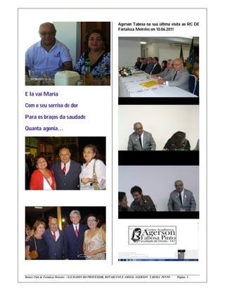 Agerson Tabosa na sua última visita ao RC DE
                                                              Fortaleza Meireles em 10.06.2011




E lá vai Maria

Com o seu sorriso de dor

Para os braços da saudade

Quanta agonia…




Rotary Club de Fortaleza Meireles - SAUDADES DO PROFESSOR, ROTARIANO E AMIGO, AGERSON TABOSA PINTO   Página: 2
 