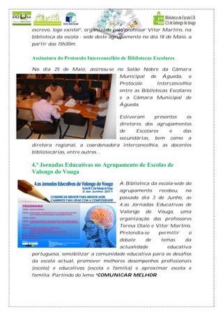 escrevo, logo existo!”, organizado pelo professor Vítor Martins, na
biblioteca da escola - sede deste agrupamento no dia 18 de Maio, a
partir das 15h30m.


Assinatura do Protocolo Interconcelhio de Bibliotecas Escolares

No dia 25 de Maio, assinou-se no Salão Nobre da Câmara
                                      Municipal      de     Águeda,     o
                                      Protocolo           Interconcelhio
                                      entre as Bibliotecas Escolares
                                      e a Câmara Municipal de
                                      Águeda.

                                      Estiveram        presentes       os
                                      diretores dos agrupamentos
                                      de       Escolares       e      das
                                      secundárias,     bem     como     a
diretora regional, a coordenadora interconcelhia, as docentes
bibliotecárias, entre outros…

4.ª Jornadas Educativas no Agrupamento de Escolas de
Valongo do Vouga
                                      A Biblioteca da escola-sede do
                                      agrupamento          recebeu,    no
                                      passado dia 3 de Junho, as
                                      4.as Jornadas Educativas de
                                      Valongo     do      Vouga,      uma
                                      organização dos professores
                                      Teresa Olaio e Vítor Martins.
                                      Pretendia-se         permitir     o
                                      debate      de       temas       da
                                      actualidade             educativa
portuguesa, sensibilizar a comunidade educativa para os desafios
da escola actual, promover melhores desempenhos profissionais
(escola) e educativos (escola e família) e aproximar escola e
família. Partindo do lema “COMUNICAR MELHOR
 