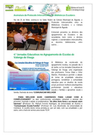 Assinatura do Protocolo Interconcelhio de Bibliotecas Escolares

No dia 25 de Maio, assinou-se no Salão Nobre da Câmara Municipal de Águeda, o
                                          Protocolo Interconcelhio entre as
                                          Bibliotecas Escolares e a Câmara
                                          Municipal de Águeda.

                                              Estiveram presentes os diretores dos
                                              agrupamentos de Escolares e das
                                              secundárias, bem como a diretora
                                              regional, a coordenadora interconcelhia,
                                              as docentes bibliotecárias, entre
                                              outros…




4.ª Jornadas Educativas no Agrupamento de Escolas de
Valongo do Vouga
                                        A Biblioteca da escola-sede do
                                        agrupamento recebeu, no passado dia 3
                                        de Junho, as 4.as Jornadas Educativas de
                                        Valongo do Vouga, uma organização
                                        dos professores Teresa Olaio e Vítor
                                        Martins. Pretendia-se permitir o debate
                                        de temas da actualidade educativa
                                        portuguesa, sensibilizar a comunidade
                                        educativa para os desafios da escola
                                        actual, promover melhores desempenhos
                                        profissionais (escola) e educativos
                                        (escola e família) e aproximar escola e
família. Partindo do lema “COMUNICAR MELHOR

      PARA MELHOR AGIR: CAMINHOS PARA LIDAR COM A
COMPLEXIDADE!” os dois conferencistas convidados cativaram a atenção dos
presentes, trazendo a debate as problemáticas “As elites lêem livros e as massas vêem
televisão” (Professor Dr. Manuel Ferreira Rodrigues, da Universidade de Aveiro) e
“Comunicação Escola-Família” (Professor Dr. Luís Alcoforado, da Universidade de
Coimbra). A escolha destes temas prendeu-se, por um lado, com sua actualidade e, por
outro, com o facto de sermos uma escola TEIP.
 