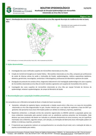 BOLETIM EPIDEMIOLÓGICO
Atualização da Situação Epidemiológica da microcefalia
relacionada ao vírus Zika no Ceará
11/12/15
Página 2 de 3
Coordenadoria de Promoção e Proteção à Saúde / Núcleo de Vigilância Epidemiológica / SESA/Ce – Av. Almirante Barroso, 600 – Praia de Iracema -
Fortaleza – CEP: 60.060-440 – Fone: (85) 31015214 / 5215 – FAX: (85) 31015197 – homepage: www.saude.ce.gov.br - nuepivep@saude.ce.gov.br
Figura 1. Distribuição dos casos de microcefalia relacionada ao vírus Zika segundo Município de residência da mãe no Ceará,
2015.
FONTE: Notificações no Formulário Online da SESA. Ceará, 2015. Nota: Atualizado dia 10/12/2015
2. Ações desenvolvidas _________________________________________________________________________
 Investigação dos casos notificados suspeitos de microcefalia relacionada ao vírus Zika.
 Criação de Comitê de Emergência em Saúde Pública - Microcefalia relacionada ao vírus Zika, composto por profissionais
de saúde de diversas aéreas da saúde e instituições do Estado: epidemiologistas, médicos especialistas (pediatras,
obstetras, geneticistas, neurologistas, sanitaristas e infectologistas); profissionais do laboratório e gestores de saúde.
 Divulgação do protocolo de conduta clínica, diagnostico laboratorial e de investigação epidemiológica de casos suspeitos
de microcefalia relacionada ao vírus Zika em recém-nascidos e gestantes com suspeita de microcefalia intra-uterina.
 Investigação dos casos suspeitos de microcefalia relacionada ao vírus Zika por equipe formada de técnicos da
epidemiologia estadual e epidemiologistas de campo do Ministério da Saúde.
3. Recomendações para a população (medidas preventivas) _____________________________________________
Em consonância com o Ministério da Saúde do Brasil, o Estado do Ceará recomenda:
 Gestantes: utilização do repelente tópico, considerando a relação causal entre o Zika vírus e os casos de microcefalia
relacionada ao vírus Zika diagnosticados no país. Estudos indicam que o uso tópico de repelentes a base de DEET por
gestantes não apresenta riscos (mais informações podem ser obtidas no endereço j.mp/nota_repelentes).
 Repelentes ambientais: a utilização correta dos saneantes regularizados na ANVISA submete a população apenas aos
riscos ambientais ocasionados pelo possível contato com as substâncias químicas presentes nas formulações. Cabe
destacar que esses produtos não devem ser indicados ou utilizados diretamente em seres humanos, mas em superfícies
inanimadas e/ou ambientes, seguindo sempre, com atenção, as orientações do fabricante (mais informações podem ser
obtidas no endereço j.mp/nota_saneantes).
 É importante que as gestantes realizem um acompanhamento e as consultas de pré-natal, com a realização de todos os
exames recomendados pelo médico.
Municípios com casos suspeitos de microcefalia
relacionada ao vírus Zika
 