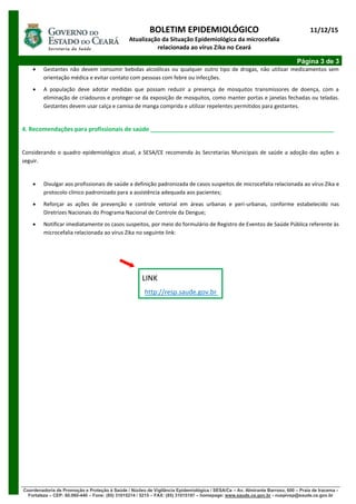 BOLETIM EPIDEMIOLÓGICO
Atualização da Situação Epidemiológica da microcefalia
relacionada ao vírus Zika no Ceará
11/12/15
Página 3 de 3
Coordenadoria de Promoção e Proteção à Saúde / Núcleo de Vigilância Epidemiológica / SESA/Ce – Av. Almirante Barroso, 600 – Praia de Iracema -
Fortaleza – CEP: 60.060-440 – Fone: (85) 31015214 / 5215 – FAX: (85) 31015197 – homepage: www.saude.ce.gov.br - nuepivep@saude.ce.gov.br
 Gestantes não devem consumir bebidas alcoólicas ou qualquer outro tipo de drogas, não utilizar medicamentos sem
orientação médica e evitar contato com pessoas com febre ou infecções.
 A população deve adotar medidas que possam reduzir a presença de mosquitos transmissores de doença, com a
eliminação de criadouros e proteger-se da exposição de mosquitos, como manter portas e janelas fechadas ou teladas.
Gestantes devem usar calça e camisa de manga comprida e utilizar repelentes permitidos para gestantes.
4. Recomendações para profissionais de saúde ________________________________________________________
Considerando o quadro epidemiológico atual, a SESA/CE recomenda às Secretarias Municipais de saúde a adoção das ações a
seguir.
 Divulgar aos profissionais de saúde a definição padronizada de casos suspeitos de microcefalia relacionada ao vírus Zika e
protocolo clínico padronizado para a assistência adequada aos pacientes;
 Reforçar as ações de prevenção e controle vetorial em áreas urbanas e peri-urbanas, conforme estabelecido nas
Diretrizes Nacionais do Programa Nacional de Controle da Dengue;
 Notificar imediatamente os casos suspeitos, por meio do formulário de Registro de Eventos de Saúde Pública referente às
microcefalia relacionada ao vírus Zika no seguinte link:
LINK
http://resp.saude.gov.br
 