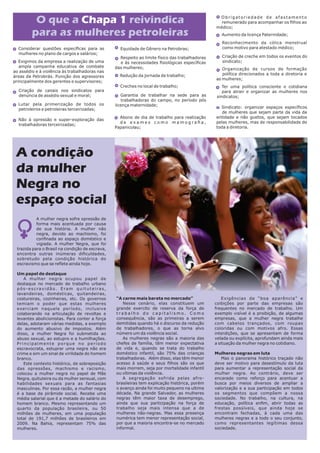 A mulher negra sofre opressão de
forma mais acentuada por causa
de sua história. A mulher não
negra, devido ao machismo, foi
conﬁnada ao espaço doméstico e
vigiada. A mulher Negra, que foi
trazida para o Brasil na condição de escrava,
encontra outras inúmeras diﬁculdades,
sobretudo pela condição histórica do
escravismo que se reﬂete ainda hoje.
Um papel de destaque
A mulher negra ocupou papel de
destaque no mercado de trabalho urbano
pós-escravidão. Eram quituteiras,
lavandeiras, domésticas, quitandeiras,
costureiras, cozinheiras, etc. Os governos
temiam o poder que estas mulheres
exerciam naquele período, inclusive
colaborando na articulação de revoltas e
levantes abolicionistas. Para conter a força
delas, adotaram várias medidas, a exemplo
do aumento abusivo de impostos. Além
disso, a mulher Negra foi submetida ao
abuso sexual, ao estupro e a humilhações.
Principalmente porque no período
escravocrata, estuprar uma negra não era
crime e sim um sinal de virilidade do homem
branco.
Este contexto histórico, de sobreposição
das opressões, machismo e racismo,
colocou a mulher negra no papel de Mãe
Negra, quituteira ou da mulher sensual, com
habilidades sexuais para as fantasias
masculinas. Por essa razão, a mulher negra
é a base da pirâmide social. Recebe uma
média salarial que é a metade do salário do
homem branco. Mesmo representando um
quarto da população brasileira, ou 50
milhões de mulheres, em uma população
total de 191,7 milhões de brasileiros em
2009. Na Bahia, representam 75% das
mulheres.
“A carne mais barata no mercado”
Nesse cenário, elas constituem um
grande exercito de reserva da força de
t r a b a l h o d o c a p i t a l i s m o . C o m o
consequência, são as primeiras a serem
demitidas quando há o discurso da redução
de trabalhadores, o que as torna alvo
número um da violência social.
As mulheres negras são a maioria das
chefes de família, têm menor expectativa
de vida e, quando se trata do trabalho
doméstico infantil, são 75% das crianças
trabalhadoras. Além disso, elas têm menor
acesso à saúde e seus ﬁlhos são os que
mais morrem, seja por mortalidade infantil
ou vítimas da violência.
A segregação sofrida pelas afro-
brasileiras tem explicação histórica, porém
o avanço ainda foi muito pequeno na ultima
década. Na grande Salvador, as mulheres
negras têm maior taxa de desemprego,
ainda que sua participação na força de
trabalho seja mais intensa que a de
mulheres não-negras. Mas essa presença
numérica tem menor representação social,
por que a maioria encontra-se no mercado
informal.
Exigências de “boa aparência” e
coibições por parte das empresas são
frequentes no mercado de trabalho. Um
exemplo visível é a proibição, de algumas
empresas, que a mulher negra trabalhe
com cabelos trançados, com roupas
coloridas ou com motivos afro. Essas
interdições, que se apresentam de forma
velada ou explícita, aprofundam ainda mais
a situação da mulher negra no cotidiano.
Mulheres negras em luta
Mas o panorama histórico traçado não
deve ser motivo para desestímulo da luta
para aumentar a representação social da
mulher negra. Ao contrário, deve ser
encarado como reforço para acentuar a
busca por meios diversos de ampliar a
valorização e a sua participação em todos
os segmentos que compõem a nossa
sociedade. No trabalho, na cultura, na
educação, política enﬁm, abrir todas as
frestas possíveis, que ainda hoje se
encontram fechadas, à cada uma das
mulheres negras e a todo o seu conjunto,
como representantes legítimas dessa
sociedade.
A condição
da mulher
Negra no
espaço social
O que a reivindicaChapa 1
para as mulheres petroleiras
Considerar questões especíﬁcas para as
mulheres no plano de cargos e salários;
Exigimos da empresa a realização de uma
ampla campanha educativa de combate
ao assédio e à violência às trabalhadoras nas
áreas da Petrobrás. Punição dos agressores
principalmente dos gerentes e supervisores;
Criação de canais nos sindicatos para
denúncia de assédio sexual e moral;
Lutar pela primerização de todos os
petroleiros e petroleiras terceirizadas;
Não à opressão e super-exploração das
trabalhadoras terceirizadas;
Equidade de Gênero na Petrobras;
Respeito ao limite físico das trabalhadoras
e às necessidades ﬁsiológicas especíﬁcas
das mulheres;
Redução da jornada de trabalho;
Creches no local de trabalho;
Garantia de trabalhar na sede para as
trabalhadoras do campo, no período pós
licença maternidade;
Abono de dia de trabalho para realização
d e e x a m e s c o m o m a m o g r a ﬁ a ,
Papanicolau;
Obrigatoriedade de afastamento
remunerado para acompanhar os ﬁlhos ao
médico;
Aumento da licença Paternidade;
Reconhecimento da cólica menstrual
como motivo para atestado médico;
Criação de creche em todos os eventos do
sindicato;
Organização de cursos de formação
política direcionados a toda a diretoria e
as mulheres;
Ter uma política consciente e cotidiana
para atrair e organizar as mulheres nos
sindicatos;
Sindicato: organizar espaços especíﬁcos
de mulheres que sejam parte da vida da
entidade e não guetos, que sejam tocados
pelas mulheres, mas de responsabilidade de
toda a diretoria.
 