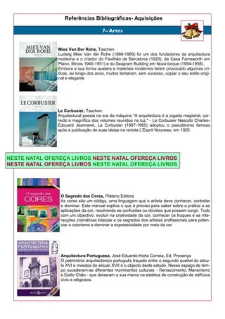 Referências Bibliográficas- Aquisições
Mies Van Der Rohe, Taschen
Ludwig Mies Van der Rohe (1886-1969) foi um dos fundadores da arquitectura
moderna e o criador do Pavilhão de Barcelona (1929), da Casa Farnsworth em
Plano, Illinois 1945-1951) e do Seagram Building em Nova Iorque (1954-1958).
Embora a sua forma austera e materiais modernos terem provocado algumas cri-
ticas, ao longo dos anos, muitos tentaram, sem sucesso, copiar o seu estilo origi-
nal e elegante
Le Corbusier, Taschen
Arquitectural poesia na era da máquina "A arquitectura é a jogada magistral, cor-
recto e magnífico dos volumes reunidos na luz." - Le Corbusier Nascido Charles-
Edouard Jeanneret, Le Corbusier (1887-1965) adoptou o pseudónimo famoso
após a publicação de suas ideias na revista L'Esprit Nouveau, em 1920.
.
O Segredo das Cores, Plátano Editora
As cores são um código, uma linguagem que o artista deve conhecer, controlar
e dominar. Este manual explica o que é preciso para saber sobre a prática e as
aplicações da cor, resolvendo as confusões ou dúvidas que possam surgir. Tudo
com um objectivo: evoluir na criatividade da cor, conhecer os truques e as inte-
racções cromáticas básicas e os segredos dos artistas profissionais para poten-
ciar o colorismo e dominar a expressividade por meio da cor
Arquitectura Portuguesa, José Eduardo Horta Correia, Ed. Presença
O património arquitectónico português traçado entre o segundo quartel do sécu-
lo XVI e meados do século XVII é o objecto deste estudo. Nesse espaço de tem-
po sucederam-se diferentes movimentos culturais - Renascimento, Maneirismo
e Estilo Chão - que deixaram a sua marca na estética de construção de edifícios
civis e religiosos.
7– Artes
NESTE NATAL OFEREÇA LIVROS NESTE NATAL OFEREÇA LIVROS
NESTE NATAL OFEREÇA LIVROS NESTE NATAL OFEREÇA LIVROS
 