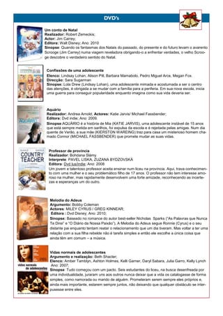 Um conto de Natal
Realizador: Robert Zemeckis;
Actor: Jim Carrey;
Editora: Walt Disney; Ano: 2010
Sinopse: Quando os fantasmas dos Natais do passado, do presente e do futuro levam o avarento
Scrooge (Jim Carrey) numa viagem reveladora obrigando-o a enfrentar verdades, o velho Scroo-
ge descobre o verdadeiro sentido do Natal.
Confissões de uma adolescente
Elenco: Lindsay Lohan, Alison Pill, Barbara Mamabolo, Pedro Miguel Arce, Megan Fox.
Direcção: Sara Sugarman
Sinopse: Lola Drew (Lindsay Lohan), uma adolescente mimada e acostumada a ser o centro
das atenções, é obrigada a se mudar com a família para a periferia. Em sua nova escola, inicia
uma guerra para conseguir popularidade enquanto imagina como sua vida deveria ser.
Aquário
Realizador: Andrea Arnold; Actores: Katie Jarvis/ Michael Fassbender;
Editora: Dvd indie; Ano: 2009.
Sinopse:AQUÁRIO é a história de Mia (KATIE JARVIS), uma adolescente instável de 15 anos
que está sempre metida em sarilhos, foi expulsa da escola e é rejeitada pelas amigas. Num dia
quente de Verão, a sua mãe (KIERSTON WAREING) traz para casa um misterioso homem cha-
mado Connor (MICHAEL FASSBENDER) que promete mudar as suas vidas.
Professor de província
Realizador: Bohdana Slámy
Interprete: PAVEL LISKA, ZUZANA BYDZOVSKÁ
Editora: Dvd lus/indie; Ano: 2008
Um jovem e talentoso professor aceita ensinar num liceu na província. Aqui, trava conhecimen-
to com uma mulher e o seu problemático filho de 17 anos. O professor não tem interesse amo-
roso na mulher, mas rapidamente desenvolvem uma forte amizade, reconhecendo as incerte-
zas e esperanças um do outro.
Melodia do Adeus
Argumento: Bobby Coleman
Actores: MILEY CYRUS / GREG KINNEAR;
Editora : Dvd Disney; Ano: 2010;
Sinopse: Baseado no romance do autor best-seller Nicholas Sparks (“As Palavras que Nunca
Te Direi” e “O Diário da Nossa Paixão”), A Melodia do Adeus segue Ronnie (Cyrus) e o seu
distante pai enquanto tentam reatar o relacionamento que um dia tiveram. Mas voltar a ter uma
relação com a sua filha rebelde não é tarefa simples e então ele escolhe a única coisa que
ainda têm em comum – a música.
Vidas normais de adolescentes
Argumento e realização: Beth Shacter;
Elenco: Amber Tamblyn, Ashton Holmes, Kelli Garner, Daryl Sabara, Julia Garro, Kelly Lynch
Ano: 2007;
Sinopse: Tudo começou com um pacto. Seis estudantes do liceu, na busca desenfreada por
uma individualidade, juraram uns aos outros nunca deixar que a vida os catalogasse de forma
simples, como namorada ou marido de alguém. Prometeram serem sempre eles próprios e,
ainda mais importante, estarem sempre juntos, não deixando que qualquer obstáculo se inter-
pusesse entre eles.
DVD’s
 