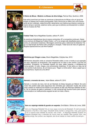 O Diário de Micas - Mistério no Museu de Arte Antiga, Patrícia Reis, Quidnovi, 2008
Esta série juvenil tem por base as aventuras e desventuras do Micas e de um grupo de
amigos no espaço dos museus portugueses. Sob a forma de um diário com uma compo-
nente de livro «policial», estes livros têm claramente uma história que diverte e ensina ao
mesmo tempo e servirão, estamos certos, para que os leitores se entusiasmem e visitem
mais os museus do País
Futebol Total, Nuno Magalhães Guedes, editora PI, 2010
As aventuras futebolísticas dos já nossos conhecidos JP e companhia continuam. Nesta
nova aventura do Megamax Futebol Clube, o JP e os amigos são desafiados para um jogo
contra um adversário misterioso. Mensagens anónimas para o telemóvel do detective Tia-
go e a intervenção da Polícia vêm complicar a situação. Tratar-se-á de mais um golpe da
Brigada Operacional de Luta Anti-Futebol?
Mortinhos por Chegar a casa, Álvaro Magalhães, Edições Asa, 2010
Mil-Homens descobre onde os vampiros Perestelo estão a viver e monta a sua operação
de caça, atacando ao amanhecer; mas enganou-se na casa e nem sonha o que lhe vai
acontecer. Entretanto, os Perestelo fugiram de casa, pelas traseiras, e refugiaram-se
numa pensão. À noite, chegou uma encomenda misteriosa. O Avô abriu-a e saiu de lá
uma luzinha muito branca, de um branco puro. "Sigam a minha alma", dizia o papel que a
acompanhava. Aquilo era uma alma?
Nanook, o monstro da neve, Adam Blade, editora PI, 2010
Nanook, o monstro da neve, tem de ser libertado do feitiço lançado por Malvel. De outro
modo não poderá zelar pela segurança dos nómadas que cultivavam muitas das ervas
raras usadas na medicina de Avantia e que apenas se dão nas Planícies Geladas do Nor-
te. Se os campos de gelos e partissem, a rota comercial até Avantia ficaria para sempre
interrompida e os medicamentos esgotar-se-iam em todo o Reino.
Vem aí a rapariga rebelde & guarda um segredo, Enid Blyton, Oficina do Livros, 2009
Vem aí a Rapariga Rebelde! Há um novo rapaz na turma de Elizabeth. É mal-humorado,
grosseiro e faz-lhe a vida negra. Elizabeth tenta manter o sangue-frio, mas, para quem
já foi a menina mais rebelde da escola, não é fácil... A Rapariga Rebelde Guarda um
Segredo Elizabeth tem a intenção de nunca mais ser rebelde. Mas quando John, seu
grande amigo, lhe confia o seu segredo, ela vê-se metida no maior sarilho de sempre...
8 – Literatura
 