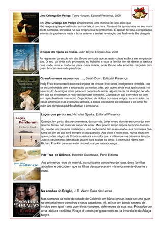 Uma Criança Em Perigo, Torey Hayden, Editorial Presença, 2008
Em Uma Criança Em Perigo encontramos uma menina de oito anos que
não reage a qualquer estímulo: nunca fala, ri ou chora. Passa o dia aprisionada no seu mun-
do de sombras, enredada na sua própria teia de problemas. E apesar de toda a preparação
anterior da professora nada a fazia antever a terrível revelação que finalmente lhe chegaria
O Rapaz do Pijama às Riscas, John Boyne, Edições Asa, 2008
Ao regressar da escola um dia, Bruno constata que as suas coisas estão a ser empacota-
das. O seu pai tinha sido promovido no trabalho e toda a família tem de deixar a luxuosa
casa onde vivia e mudar-se para outra cidade, onde Bruno não encontra ninguém com
quem brincar nem nada para fazer.
Quando menos esperamos …., Sarah Dunn, Editorial Presença
Holly Frick é uma escritora nova-iorquina de trinta e cinco anos, inteligente e divertida, que
se vê confrontada com a separação do marido, Alex, por quem ainda está apaixonada. No
seu círculo de amigos todos parecem capazes de retirar algum prazer da situação de vida
em que se encontram, e Holly decide fazer o mesmo. Compra um cão e envolve-se com
um rapaz bastante mais novo. O quotidiano de Holly e dos seus amigos, as amizades, os
casos amorosos e as aventuras sexuais, a busca incessante da felicidade e do amor for-
mam um complexo padrão afectivo e emocional.
Laços que perduram, Nicholas Sparks, Editorial Presença
Quando Jim partiu, tão precocemente, da sua vida, Julie temeu afundar-se numa dor sem
retorno, temeu não mais ser capaz de amar. Mas, pouco tempo depois da morte do mari-
do, recebe um presente misterioso - uma cachorrinho feio e assustado - e a promessa pós-
tuma de Jim de que será sempre o seu guardião. Aos vinte e nove anos, numa altura em
que o poder mágico de Cronos suavizara a sua dor que a dilacerou nos primeiros tempos,
Julie é, obviamente, demasiado jovem para desistir do amor. E nem Mike Harris nem
Richard Franklin parecem estar dispostos a que isso aconteça…
Por Trás do Silêncio, Heather Gudenkauf, Porto Editora
Aos primeiros raios da manhã, na sufocante atmosfera do Iowa, duas famílias
acordam e descobrem que as filhas desapareceram misteriosamente durante a
noite.
Na sombra do Dragão, J. R. Ward, Casa das Letras
Nas sombras da noite da cidade de Caldwell, em Nova Iorque, trava-se uma guer-
ra territorial entre vampiros e seus caçadores. Ali, existe um bando secreto de
irmãos sem igual - seis guerreiros vampiros, defensores da sua raça. Possuído por
uma criatura mortífera, Rhage é o mais perigoso membro da Irmandade da Adaga
Negra.
 