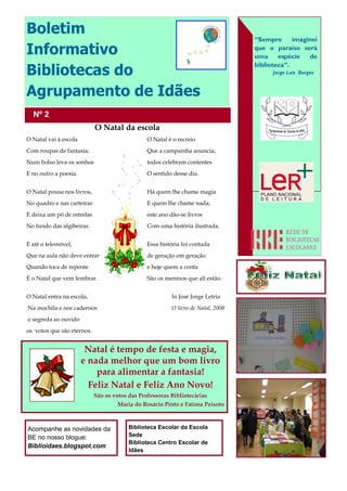 Boletim
                                                                                  “Sempre      imaginei
Informativo                                                                       que o paraíso será
                                                                                  uma     espécie   de

Bibliotecas do
                                                                                  biblioteca”.
                                                                                        Jorge Luís Borges



Agrupamento de Idães
  Nº 2
                            O Natal da escola
O Natal vai à escola                            O Natal é o recreio
Com roupas de fantasia;                         Que a campainha anuncia;
Num bolso leva os sonhos                        todos celebram contentes
E no outro a poesia.                            O sentido desse dia.


O Natal pousa nos livros,                       Há quem lhe chame magia
No quadro e nas carteiras                       E quem lhe chame nada;
E deixa um pó de estrelas                       este ano dão-se livros
No fundo das algibeiras.                        Com uma história ilustrada.


E até o telemóvel,                              Essa história foi contada
Que na aula não deve entrar                     de geração em geração
Quando toca de repente                          e hoje quem a conta
É o Natal que vem lembrar.                      São os meninos que ali estão.


O Natal entra na escola,                                 In José Jorge Letria
Na mochila e nos cadernos                                O livro de Natal, 2008
e segreda ao ouvido
os votos que são eternos.


                        Natal é tempo de festa e magia,
                       e nada melhor que um bom livro
                           para alimentar a fantasia!
                         Feliz Natal e Feliz Ano Novo!
                            São os votos das Professoras Bibliotecárias
                                    Maria do Rosário Pinto e Fatima Peixoto



Acompanhe as novidades da                Biblioteca Escolar da Escola
BE no nosso blogue:                      Sede
                                         Biblioteca Centro Escolar de
Biblioidaes.blogspot.com
                                         Idães
 