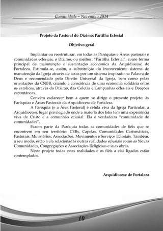 Comunidade – Novembro 2014 
10 
Projeto da Pastoral do Dízimo: Partilha Eclesial 
Objetivo geral 
Implantar ou reestruturar, em todas as Paróquias e Áreas pastorais e comunidades eclesiais, o Dízimo, ou melhor, “Partilha Eclesial”, como forma principal de manutenção e sustentação econômica da Arquidiocese de Fortaleza. Estimula-se, assim, a substituição do inconveniente sistema de manutenção da Igreja através de taxas por um sistema inspirado na Palavra de Deus e recomendado pelo Direito Universal da Igreja, bem como pelas orientações da CNBB, criando a consciência de uma economia solidária entre os católicos, através do Dízimo, das Coletas e Campanhas eclesiais e Doações espontâneas. 
Convém esclarecer bem a quem se dirige o presente projeto: às Paróquias e Áreas Pastorais da Arquidiocese de Fortaleza. 
A Paróquia (e a Área Pastoral) é célula viva da Igreja Particular, a Arquidiocese, lugar privilegiado onde a maioria dos fiéis tem uma experiência viva de Cristo e a comunhão eclesial. Ela é verdadeira “comunidade de comunidades”. 
Fazem parte da Paróquia todas as comunidades de fiéis que se encontrem em seu território: CEBs, Capelas, Comunidades Carismáticas, Pastorais, Ministérios, Associações, Movimentos e Serviços Eclesiais. Também, a seu modo, estão a ela relacionadas outras realidades eclesiais como as Novas Comunidades, Congregações e Associações Religiosas e suas obras. 
Neste projeto todas estas realidades e os fiéis a elas ligados estão contemplados. 
Arquidiocese de Fortaleza 
 