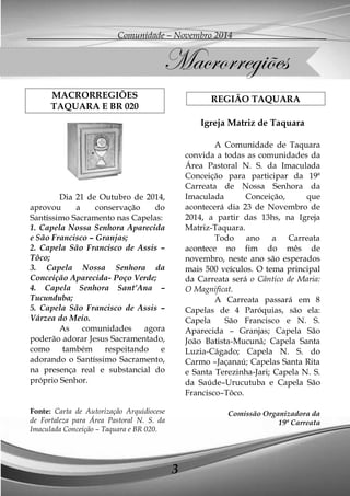Comunidade – Novembro 2014 
3 
MACRORREGIÕES 
TAQUARA E BR 020 
Dia 21 de Outubro de 2014, aprovou a conservação do Santíssimo Sacramento nas Capelas: 
1. Capela Nossa Senhora Aparecida e São Francisco – Granjas; 
2. Capela São Francisco de Assis – Tôco; 
3. Capela Nossa Senhora da Conceição Aparecida- Poço Verde; 
4. Capela Senhora Sant’Ana – Tucunduba; 
5. Capela São Francisco de Assis – Várzea do Meio. 
As comunidades agora poderão adorar Jesus Sacramentado, como também respeitando e adorando o Santíssimo Sacramento, na presença real e substancial do próprio Senhor. 
Fonte: Carta de Autorização Arquidiocese de Fortaleza para Área Pastoral N. S. da Imaculada Conceição – Taquara e BR 020. 
REGIÃO TAQUARA 
Igreja Matriz de Taquara 
A Comunidade de Taquara convida a todas as comunidades da Área Pastoral N. S. da Imaculada Conceição para participar da 19ª Carreata de Nossa Senhora da Imaculada Conceição, que acontecerá dia 23 de Novembro de 2014, a partir das 13hs, na Igreja Matriz-Taquara. 
Todo ano a Carreata acontece no fim do mês de novembro, neste ano são esperados mais 500 veículos. O tema principal da Carreata será o Cântico de Maria: O Magnificat. 
A Carreata passará em 8 Capelas de 4 Paróquias, são ela: Capela São Francisco e N. S. Aparecida – Granjas; Capela São João Batista-Mucunã; Capela Santa Luzia-Cágado; Capela N. S. do Carmo –Jaçanaú; Capelas Santa Rita e Santa Terezinha-Jari; Capela N. S. da Saúde–Urucutuba e Capela São Francisco–Tôco. 
Comissão Organizadora da 
19ª Carreata 
Macrorregiões  