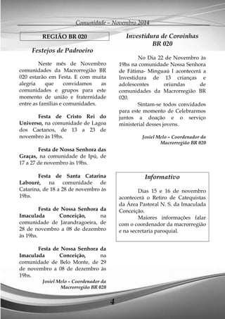 Comunidade – Novembro 2014 
4 
REGIÃO BR 020 
Festejos de Padroeiro 
Neste mês de Novembro comunidades da Macrorregião BR 020 estarão em Festa. E com muita alegria que convidamos as comunidades e grupos para este momento de união e fraternidade entre as famílias e comunidades. 
Festa de Cristo Rei do Universo, na comunidade de Lagoa dos Caetanos, de 13 a 23 de novembro às 19hs. 
Festa de Nossa Senhora das Graças, na comunidade de Ipú, de 17 a 27 de novembro às 19hs. 
Festa de Santa Catarina Labouré, na comunidade de Catarina, de 18 a 28 de novembro às 19hs. 
Festa de Nossa Senhora da Imaculada Conceição, na comunidade de Jarandragoeira, de 28 de novembro a 08 de dezembro às 19hs. 
Festa de Nossa Senhora da Imaculada Conceição, na comunidade de Belo Monte, de 29 de novembro a 08 de dezembro às 19hs. 
Josiel Melo – Coordenador da Macrorregião BR 020 
Investidura de Coroinhas 
BR 020 
No Dia 22 de Novembro às 19hs na comunidade Nossa Senhora de Fátima- Minguaú I acontecerá a Investidura de 13 crianças e adolescentes oriundas de comunidades da Macrorregião BR 020. 
Sintam-se todos convidados para este momento de Celebrarmos juntos a doação e o serviço ministerial desses jovens. 
Josiel Melo – Coordenador da Macrorregião BR 020 
Informativo 
Dias 15 e 16 de novembro acontecerá o Retiro de Catequistas da Área Pastoral N. S. da Imaculada Conceição. 
Maiores informações falar com o coordenador da macrorregião e na secretaria paroquial. 
 