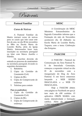 Comunidade – Novembro 2014 
5 
Pastoral Familiar 
Curso de Noivos 
A Pastoral Familiar da Matriz iniciará curso de noivos para os casais que irão casar este fim de ano, no dia 08 de novembro às 08hs na Escola Maria de Lourdes Rocha, atrás da Igreja Matriz. Interessados fazer suas inscrições na secretaria paroquial ou falar com Marco Aurélio e Elândia. 
Os inscritos deverão dá entrada ao processo de matrimônio na secretaria paroquial, levando os seguintes documentos: 
1. Batistério; 
2. Cópia da Certidão de Casamento Civil; 
3. Cópias do RG; 
4. Cópia do Comprovante de endereço 
5. Telefone para contato 
Para os padrinhos: 
1. Cópia da Certidão de Casamento Civil; 
2. Cópias do RG; 
3. Cópia do Comprovante de endereço. 
MESC 
A Coordenação do MESC Ministros Extraordinários da Sagrada Comunhão informa que a Formação do mês de Novembro acontecerá dia 22 (Sábado) na Escola Maria de Lourdes Rocha, Taquara, com o tema: Celebração das Exéquias. 
PASCOM 
A PASCOM - Pastoral da Comunicação da Área Pastoral N. S. da Imaculada Conceição, começou a expansão virtual no dia 01 de novembro com a inauguração do blog da Área Pastoral. E em breve estaremos lançando a WEB RÁDIO IMACULADA e a WEB TV IMACULADA. 
Hoje a PASCOM obtém uma página no Facebook em que já tem mais de 650 curtidas. O aplicativo OIKÓS MARIA com muita interatividade e formação católica. Além do informativo COMUNIDADE. 
Pastorais  