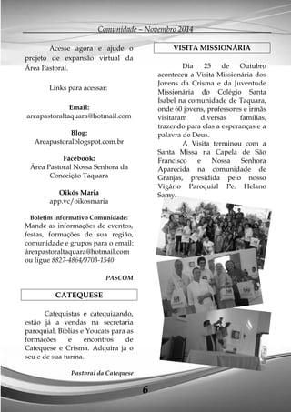 Comunidade – Novembro 2014 
6 
Acesse agora e ajude o projeto de expansão virtual da Área Pastoral. 
Links para acessar: 
Email: areapastoraltaquara@hotmail.com 
Blog: 
Areapastoralblogspot.com.br 
Facebook: 
Área Pastoral Nossa Senhora da Conceição Taquara 
Oikós Maria 
app.vc/oikosmaria 
Boletim informativo Comunidade: 
Mande as informações de eventos, festas, formações de sua região, comunidade e grupos para o email: áreapastoraltaquara@hotmail.com ou ligue 8827-4864/9703-1540 
PASCOM 
CATEQUESE 
Catequistas e catequizando, estão já a vendas na secretaria paroquial, Bíblias e Youcats para as formações e encontros de Catequese e Crisma. Adquira já o seu e de sua turma. 
Pastoral da Catequese 
VISITA MISSIONÁRIA 
Dia 25 de Outubro aconteceu a Visita Missionária dos Jovens da Crisma e da Juventude Missionária do Colégio Santa Isabel na comunidade de Taquara, onde 60 jovens, professores e irmãs visitaram diversas famílias, trazendo para elas a esperanças e a palavra de Deus. 
A Visita terminou com a Santa Missa na Capela de São Francisco e Nossa Senhora Aparecida na comunidade de Granjas, presidida pelo nosso Vigário Paroquial Pe. Helano Samy. 
 