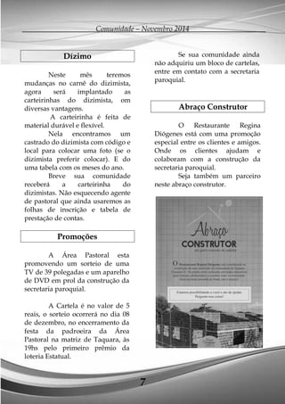 Comunidade – Novembro 2014 
7 
Dízimo 
Neste mês teremos mudanças no carnê do dizimista, agora será implantado as carteirinhas do dizimista, om diversas vantagens. 
A carteirinha é feita de material durável e flexível. 
Nela encontramos um castrado do dizimista com código e local para colocar uma foto (se o dizimista preferir colocar). E do uma tabela com os meses do ano. 
Breve sua comunidade receberá a carteirinha do dizimistas. Não esquecendo agente de pastoral que ainda usaremos as folhas de inscrição e tabela de prestação de contas. 
Promoções 
A Área Pastoral esta promovendo um sorteio de uma TV de 39 polegadas e um aparelho de DVD em prol da construção da secretaria paroquial. 
A Cartela é no valor de 5 reais, o sorteio ocorrerá no dia 08 de dezembro, no encerramento da festa da padroeira da Área Pastoral na matriz de Taquara, às 19hs pelo primeiro prêmio da loteria Estatual. 
Se sua comunidade ainda não adquiriu um bloco de cartelas, entre em contato com a secretaria paroquial. 
Abraço Construtor 
O Restaurante Regina Diógenes está com uma promoção especial entre os clientes e amigos. Onde os clientes ajudam e colaboram com a construção da secretaria paroquial. 
Seja também um parceiro neste abraço construtor. 
 